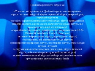 Прийнято розділяти віруси за: 
об'єктами, які вражаються (файлові віруси, завантажувальні 
віруси, анти-антивірусні віруси...