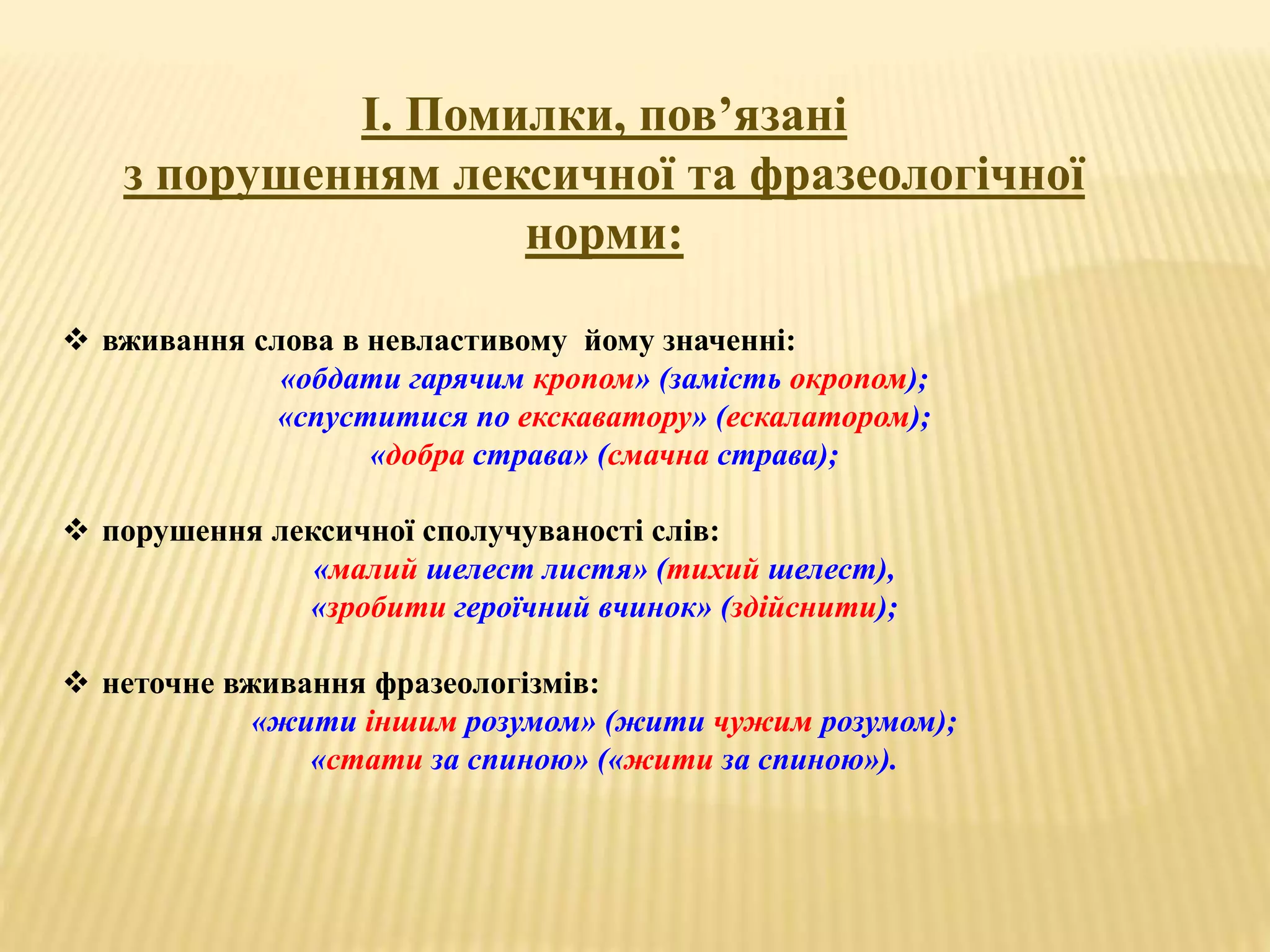 І. Помилки, пов’язані 
з порушенням лексичної та фразеологічної 
норми: 
 вживання слова в невластивому йому значенні: 
«обдати гарячим кропом» (замість окропом); 
«спуститися по екскаватору» (ескалатором); 
«добра страва» (смачна страва); 
 порушення лексичної сполучуваності слів: 
«малий шелест листя» (тихий шелест), 
«зробити героїчний вчинок» (здійснити); 
 неточне вживання фразеологізмів: 
«жити іншим розумом» (жити чужим розумом); 
«стати за спиною» («жити за спиною»). 
 