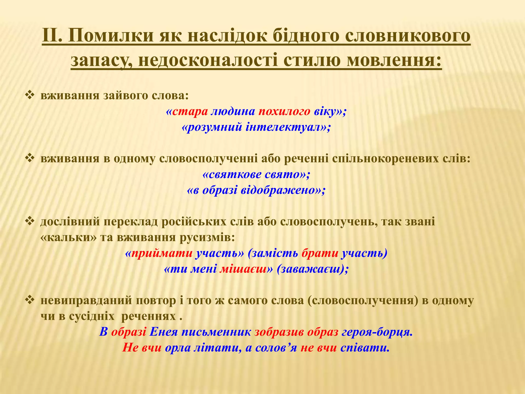 ІІ. Помилки як наслідок бідного словникового 
запасу, недосконалості стилю мовлення: 
 вживання зайвого слова: 
«стара людина похилого віку»; 
«розумний інтелектуал»; 
 вживання в одному словосполученні або реченні спільнокореневих слів: 
«святкове свято»; 
«в образі відображено»; 
 дослівний переклад російських слів або словосполучень, так звані 
«кальки» та вживання русизмів: 
«приймати участь» (замість брати участь) 
«ти мені мішаєш» (заважаєш); 
 невиправданий повтор і того ж самого слова (словосполучення) в одному 
чи в сусідніх реченнях . 
В образі Енея письменник зобразив образ героя-борця. 
Не вчи орла літати, а солов’я не вчи співати. 
 