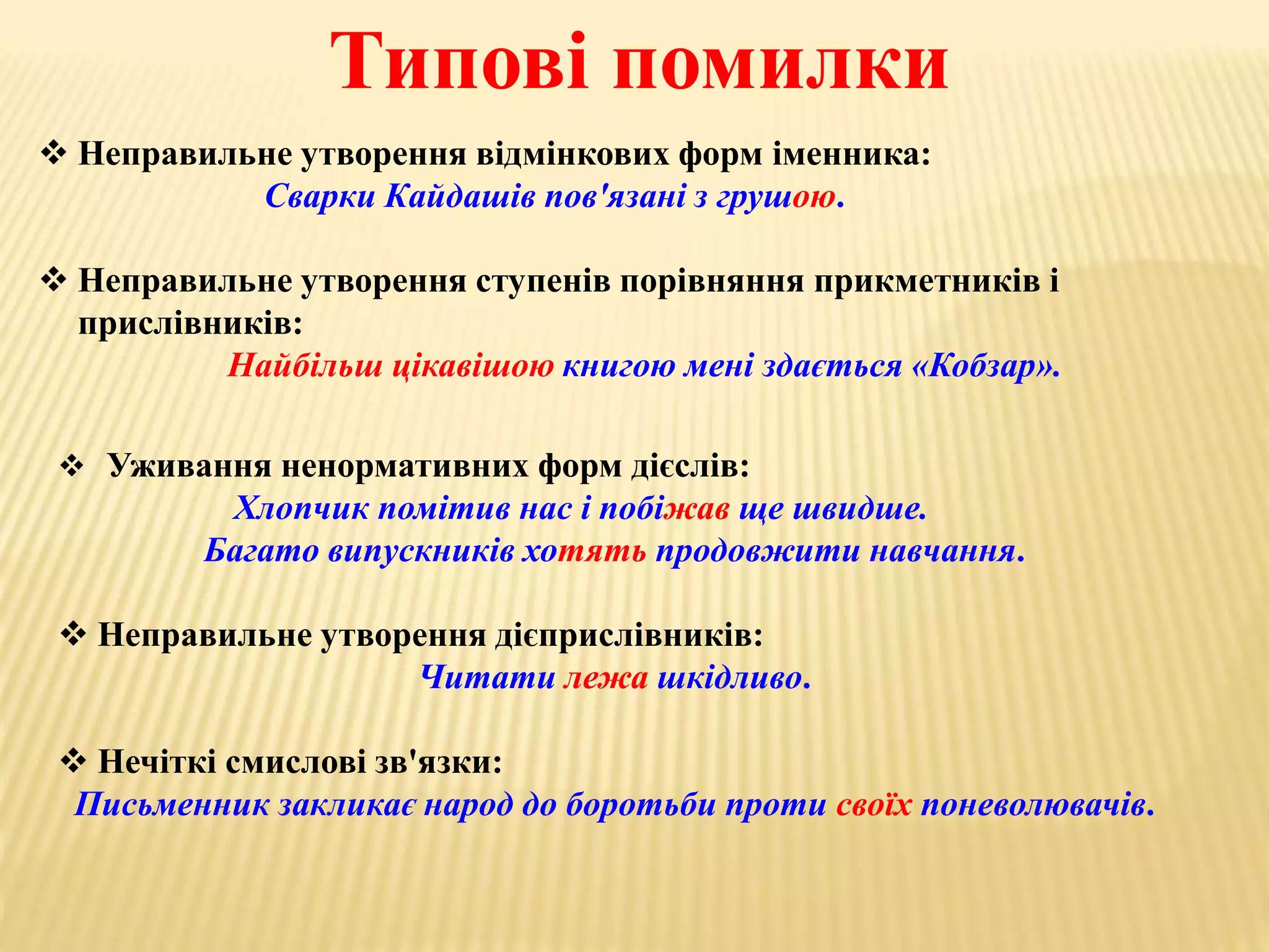 Типові помилки 
 Неправильне утворення відмінкових форм іменника: 
Сварки Кайдашів пов'язані з грушою. 
 Неправильне утворення ступенів порівняння прикметників і 
прислівників: 
Найбільш цікавішою книгою мені здається «Кобзар». 
 Уживання ненормативних форм дієслів: 
Хлопчик помітив нас і побіжав ще швидше. 
Багато випускників хотять продовжити навчання. 
 Неправильне утворення дієприслівників: 
Читати лежа шкідливо. 
 Нечіткі смислові зв'язки: 
Письменник закликає народ до боротьби проти своїх поневолювачів. 
 