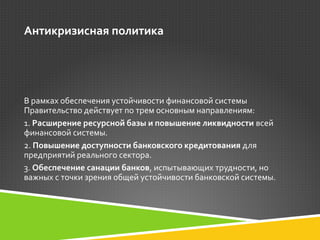 Антикризисная политика 
В рамках обеспечения устойчивости финансовой системы 
Правительство действует по трем основным направлениям: 
1. Расширение ресурсной базы и повышение ликвидности всей 
финансовой системы. 
2. Повышение доступности банковского кредитования для 
предприятий реального сектора. 
3. Обеспечение санации банков, испытывающих трудности, но 
важных с точки зрения общей устойчивости банковской системы. 
 