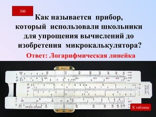 300 
Как называется прибор, 
который использовали школьники 
для упрощения вычислений до 
изобретения микрокалькулятора? 
Ответ: Логарифмическая линейка 
300 
К таблице 
 