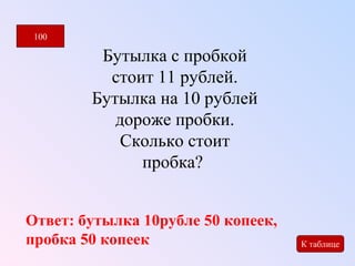 Бутылка с пробкой 
стоит 11 рублей. 
Бутылка на 10 рублей 
дороже пробки. 
Сколько стоит 
пробка? 
100 
К таблице 
Ответ: бутылка 10рубле 50 копеек, 
пробка 50 копеек 
 