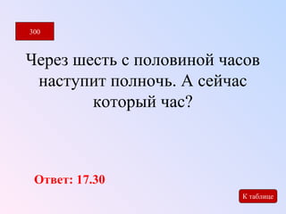 Через шесть с половиной часов 
наступит полночь. А сейчас 
который час? 
300 
К таблице 
Ответ: 17.30 
 