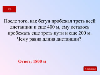 После того, как бегун пробежал треть всей 
дистанции и еще 400 м, ему осталось 
пробежать еще треть пути и еще 200 м. 
Чему равна длина дистанции? 
500 
К таблице 
Ответ: 1800 м 
 