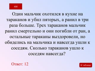 400 
Один мальчик охотился в кухне на 
тараканов и убил пятерых, а ранил в три 
раза больше. Трех тараканов мальчик 
ранил смертельно и они погибли от ран, а 
остальные тараканы выздоровели, но 
обиделись на мальчика и навсегда ушли к 
соседям. Сколько тараканов ушло к 
соседям навсегда? 
Ответ: 12 
К таблице 
 