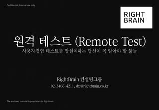 1 
ⓒ 2014 RightBrain. All rights reserved. 
Confidential, Internal use only 
The enclosed material is proprietary to Rightbrain 
원격 테스트 (Remote Test) 
사용자경험 테스트를 망설여하는 당신이 꼭 알아야 할 툴들 
RightBrain 컨설팅그룹 
02-3486-4211, sbc@rightbrain.co.kr  