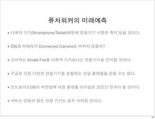 퓨처워커의 미래예측 
• 다목적 기기(Smartphone/Tablet)때문에 전용기기 시장은 죽지 않을 것이다. 
• DSLR 카메라가 Connected Camera로 바뀌지 않을까? 
• 소비자는 Kindle Fire를 다목적 기기보다는 전용기기로 인식할 것이다. 
• 구글은 이런 다양한 전용기기를 포함하는 단일 플랫폼을 만들 수는 없다. 
• 안드로이드OS의 버전업에 의한 플랫폼 리더쉽은 조만간 한계가 올 것이다. 
• 서비스 연동이 없는 전용 기기는 모두 사라질 것이다. 
26 
 