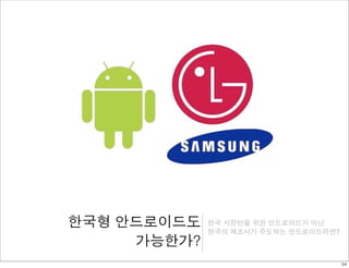 한국형 안드로이드도 
가능한가? 
한국 시장만을 위한 안드로이드가 아닌 
한국의 제조사가 주도하는 안드로이드라면? 
34 
 