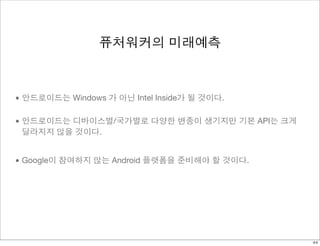 퓨처워커의 미래예측 
• 안드로이드는 Windows 가 아닌 Intel Inside가 될 것이다. 
• 안드로이드는 디바이스별/국가별로 다양한 변종이 생기지만 기본 API는 크게 
달라지지 않을 것이다. 
• Google이 참여하지 않는 Android 플랫폼을 준비해야 할 것이다. 
44 
 