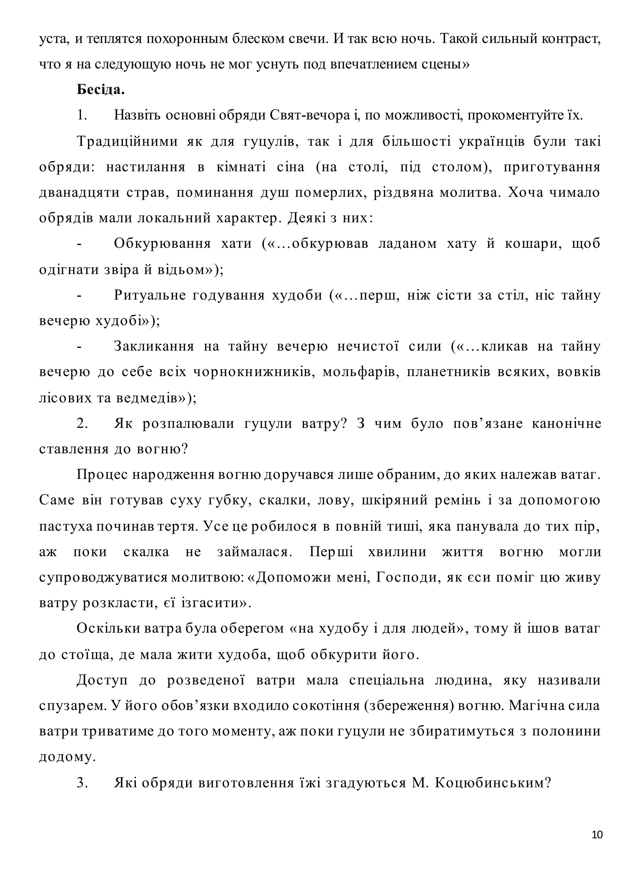 уста, и теплятся похоронным блеском свечи. И так всю ночь. Такой сильный контраст, 
что я на следующую ночь не мог уснуть под впечатлением сцены» 
Бесіда. 
1. Назвіть основні обряди Свят-вечора і, по можливості, прокоментуйте їх. 
Тр адиційними як для гуцулів, так і для більшо с ті укр аї нців були такі 
о бр яди: нас тилання в кімнаті с іна (на с то лі, під с то лом), пр иго тування 
дванадцяти с тр ав, поминання душ помер лих, р із двяна мо литва. Хо ча чимало 
о бр ядів мали ло кальний хар актер . Деякі з них : 
- Обкурювання хати («…о бкурював ладаном хату й кошар и, що б 
10 
о дігнати з вір а й відьом» ); 
- Ритуальне го дування худо би («…перш, ніж с іс ти з а с тіл, ніс тайну 
вечерю худо бі» ); 
- З акликання на тайну вечерю нечис то ї с или («…кликав на тайну 
вечерю до с ебе вс іх чо р но кн ижників, мо льфар ів, планетників вс яких, во вків 
ліс о вих та ведмедів» ); 
2. Як р о з палювали гуцули ватр у? З чим було по в’ яз ане кано нічне 
с тавлення до во гню? 
Пр о цес нар одження во гню до ручався лише о браним, до яких належав ватаг. 
Саме він го тував с уху губку, с калки, ло ву, шкір яний р емінь і з а до помо гою 
пас туха по чинав тер тя. Ус е це р о било с я в по вній тиші, яка панувала до тих пір , 
аж по ки с калка не з аймалас я. Пер ші хвилини життя во гню мо гли 
с упр о воджуватися мо литвою: «До поможи мені, Го с по ди, як єс и поміг цю живу 
ватр у р о з клас ти, єї із гас ити» . 
Ос кільки ватр а була о берегом « на худо бу і для людей» , тому й ішо в ватаг 
до с то їща, де мала жити худо ба, що б о бкур ити йо го . 
До с туп до р о з ведено ї ватр и мала с пеціальна людина, яку наз ивали 
с пуз ар ем. У йо го о бов’язки входило с о котіння (з береження) во гню. Магічна с ила 
ватр и тр иватиме до то го мо менту, аж по ки гуцули не з бир атимутьс я з по ло нини 
до дому. 
3. Які о бр яди виго то влення ї жі з гадуютьс я М. Ко цюбинс ьким? 
 