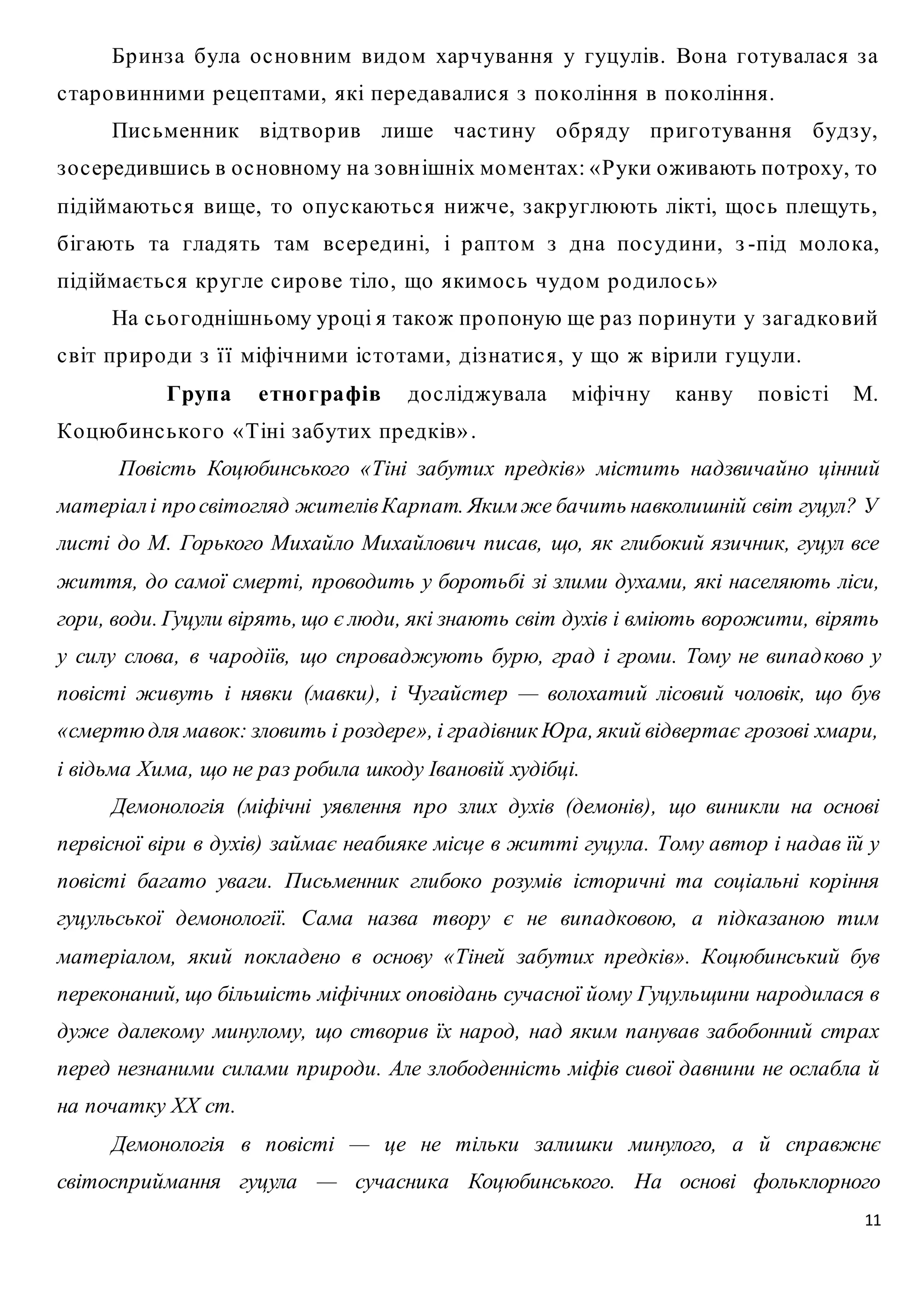 Бр инз а була о с но вним видом хар чування у гуцулів. Во на го тувалас я з а 
11 
с тар о винними р ецептами, які пер едавалис я з по ко ління в по ко ління. 
Пис ьменник відтво р ив лише час тину о бр яду пр иго тування будз у, 
з о с ередившись в о с новному на з о вн ішніх моментах: « Руки оживають по троху, то 
підіймаютьс я вище, то о пус каютьс я нижче, з акр углюють лікті, що с ь плещуть, 
бігають та гладять там вс ер едині, і р аптом з дна по с удини, з -під мо ло ка, 
підіймаєтьс я кр угле с ир о ве тіло , що якимо с ь чудом р о дило с ь» 
На с ьо годнішньому ур оці я також пр о поную ще р аз по р инути у з агадко вий 
с віт пр ир о ди з ї ї міфічними іс то тами, діз натис я, у що ж вір или гуцули. 
Група е тно графів до с ліджувала міфічну канву по віс ті М. 
Ко цюбинс ько го « Тіні з абутих пр едків» . 
Повість Коцюбинського «Тіні забутих предків» містить надзвичайно цінний 
матеріал і про світогляд жителів Карпат. Яким же бачить навколишній світ гуцул? У 
листі до М. Горького Михайло Михайлович писав, що, як глибокий язичник, гуцул все 
життя, до самої смерті, проводить у боротьбі зі злими духами, які населяють ліси, 
гори, води. Гуцули вірять, що є люди, які знають світ духів і вміють ворожити, вірять 
у силу слова, в чародіїв, що спроваджують бурю, град і громи. Тому не випад ково у 
повісті живуть і нявки (мавки), і Чугайстер — волохатий лісовий чоловік, що був 
«смертю для мавок: зловить і роздере», і градівник Юра, який відвертає грозові хмари, 
і відьма Хима, що не раз робила шкоду Івановій худібці. 
Демонологія (міфічні уявлення про злих духів (демонів), що виникли на основі 
первісної віри в духів) займає неабияке місце в житті гуцула. Тому автор і надав їй у 
повісті багато уваги. Письменник глибоко розумів історичні та соціальні коріння 
гуцульської демонології. Сама назва твору є не випадковою, а підказаною тим 
матеріалом, який покладено в основу «Тіней забутих предків». Коцюбинський був 
переконаний, що більшість міфічних оповідань сучасної йому Гуцульщини народилася в 
дуже далекому минулому, що створив їх народ, над яким панував забобонний страх 
перед незнаними силами природи. Але злободенність міфів сивої давнини не ослабла й 
на початку XX ст. 
Демонологія в повісті — це не тільки залишки минулого, а й справжнє 
світосприймання гуцула — сучасника Коцюбинського. На основі фольклорного 
 
