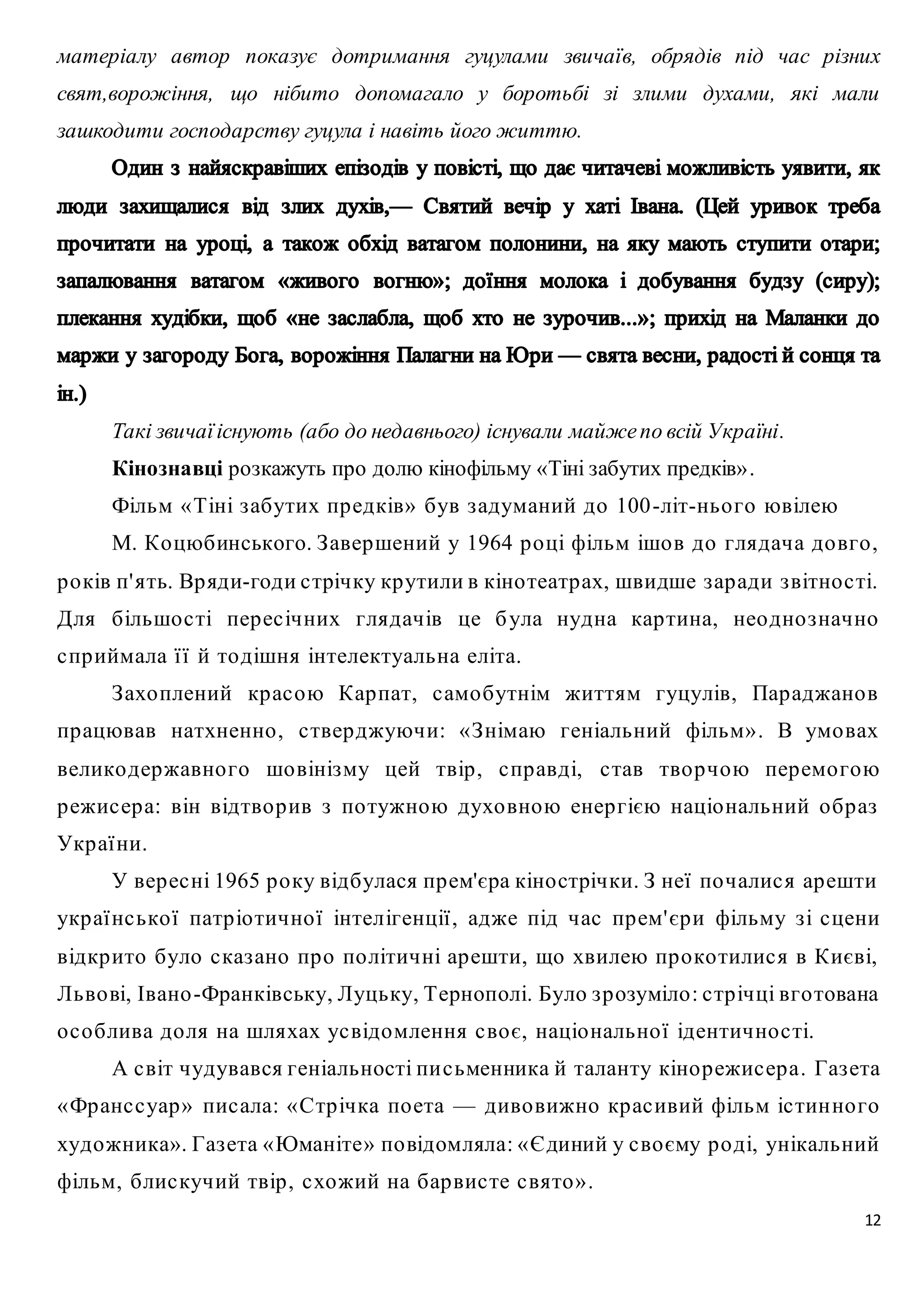 матеріалу автор показує дотримання гуцулами звичаїв, обрядів під час різних 
свят,ворожіння, що нібито допомагало у боротьбі зі злими духами, які мали 
зашкодити господарству гуцула і навіть його життю. 
Такі звичаї існують (або до недавнього) існували майже по всій Україні. 
Кінознавці розкажуть про долю кінофільму «Тіні забутих предків» . 
Фільм « Тіні з абутих пр едків» був з адуманий до 100 -літ-ньо го ювілею 
М. Ко цюбинського. З авершений у 1964 р о ці фільм ішо в до глядача до вго , 
р о ків п' ять. Вр яди-годи с трічку кр утили в кіно театр ах, швидше з ар ади з вітно с ті. 
Для більшо с ті пер ес ічних глядачів це б ула нудна кар тина, нео дно з начно 
с пр иймала ї ї й то дішня інтелектуальна еліта. 
З ахо плений кр ас ою Кар пат, с амо бутнім життям гуцулів, Пар аджано в 
пр ацював натхненно , с твер джуючи: « З німаю геніальний фільм» . В умо вах 
велико державно го шо вінізму цей твір , с пр авді, с тав тво р чою пер емо гою 
р ежис ер а: він відтво р ив з по тужною духо вною енер гією націо нальний о бр аз 
Укр аї ни. 
У вер ес ні 1965 р о ку відбулася пр ем'єра кіно стрічки. З неї по чалис я ар ешти 
укр аї нс ько ї патр іо тично ї інтелігенції , адже під час пр ем' єр и фільму з і с цени 
відкр ито було с каз ано пр о по літичні ар ешти, що хвилею пр о ко тилис я в Києві, 
Льво ві, Івано -Франківську, Луцьку, Тернополі. Було з р озуміло : с тр ічці вго тована 
о с о блива до ля на шляхах ус відомлення с во є, націо нально ї ідентично с ті. 
А с віт чудувався геніальності пи с ьменника й таланту кіно р ежис ер а. Газ ета 
«Франс с уар » пис ала: «Стр ічка по ета — диво вижно кр ас ивий фільм іс тин но го 
художника». Газ ета «Юманіте» по відомляла: «Єдиний у с во єму р о ді, унікальний 
фільм, блис кучий твір , с хожий на бар вис те с вято » . 
12 
 
