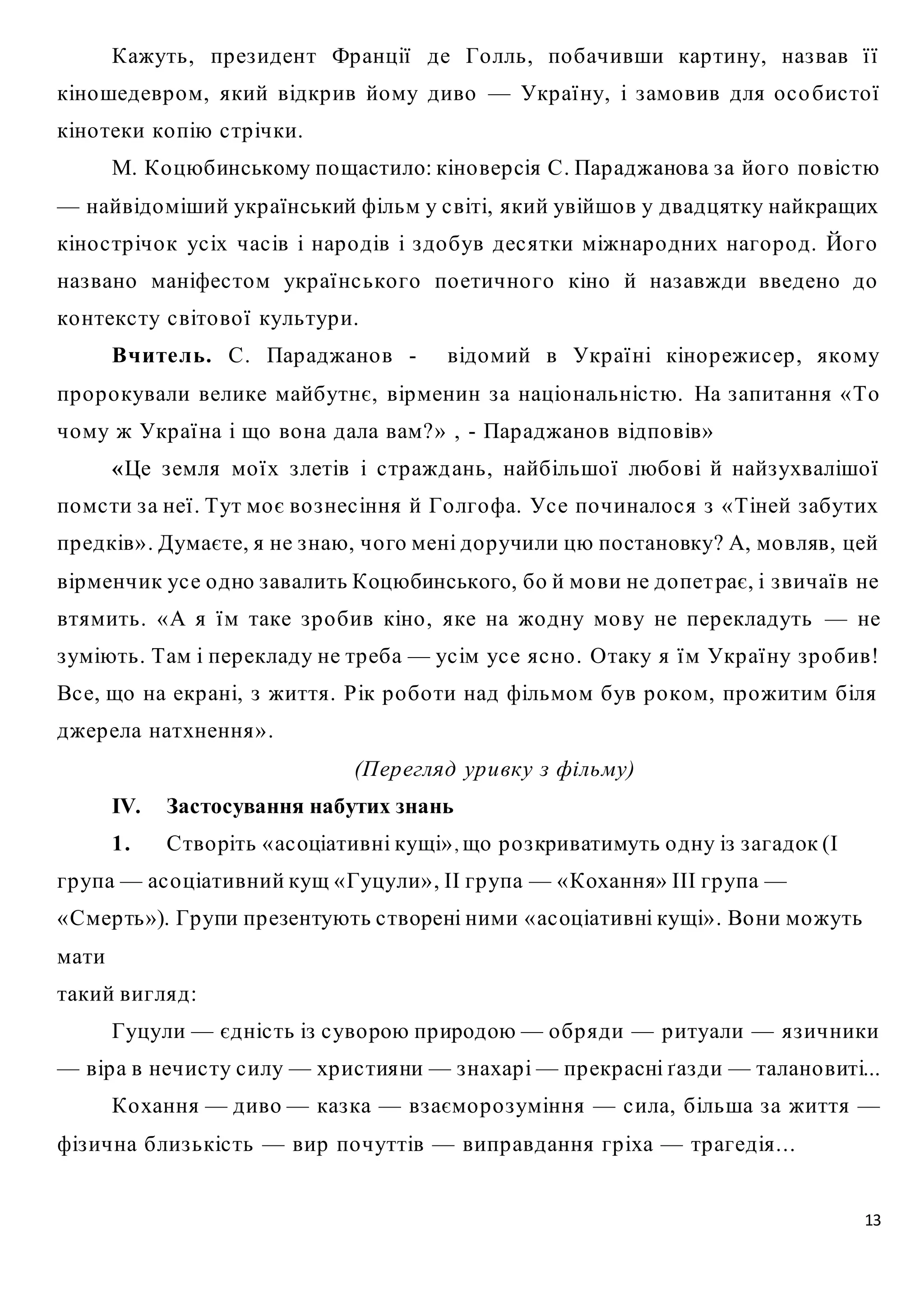 Кажуть, пр ез идент Франції де Го лль, по бачивши кар тину, наз вав ї ї 
кіношедевр ом, який відкр ив йому диво — Укр аї ну, і з амо вив для о с о бис то ї 
кіно теки ко пію с тр ічки. 
М. Ко цюбинському пощастило: кіно вер сія С. Пар аджанова з а йо го по віс тю 
— найвідоміший укр аїнський фільм у с віті, який увійшо в у двадцятку найкращих 
кіно с тр ічо к ус іх час ів і нар о дів і з до був дес ятки міжнар о дних наго р о д. Йо го 
наз вано маніфес том укр аї нс ько го по етично го кіно й наз авжди введено до 
ко нтекс ту с віто во ї культур и. 
Вчите ль. С. Пар аджано в - відомий в Укр аї ні кіно р ежис ер , якому 
пр о р о кували велике майбутнє, вірменин з а націо нальніс тю. На з апитання «То 
чому ж Укр аї на і що во на дала вам?» , - Пар аджано в відпо вів» 
«Це з емля мо ї х з летів і с тр ажд ань, найбільшо ї любо ві й найз ухвалішо ї 
помс ти з а неї . Тут мо є во з нес іння й Го лгофа. Ус е по чинало с я з « Тіней з абутих 
пр едків» . Думаєте, я не з наю, чо го мені до р учили цю по становку? А, мо вляв, цей 
вірменчик ус е о дно з авалить Коцюбинського, бо й мо ви не до пет рає, і з вичаї в не 
втямить. «А я ї м таке з р о бив кіно , яке на жо дну мо ву не пер екладуть — не 
з уміють. Там і пер екладу не тр еба — ус ім ус е яс но . Отаку я ї м Укр аї ну з р о бив! 
Вс е, що на екр ані, з життя. Рік р о бо ти над фільмом був р о ком, пр ожитим біля 
джер ела натхнення». 
13 
(Пер егляд ур и вку з фільму) 
IV. Застосування набутих знань 
1. Ство ріть « ас оціативні кущі» , що р о з криватимуть о дну із з агадок (І 
гр упа — ас о ціативний кущ « Гуцули» , ІІ гр упа — «Кохання» IIІ гр упа — 
«Смер ть»). Гр упи пр езентують с творені ними « ас оціативні кущі» . Во ни можуть 
мати 
такий вигляд: 
Гуцули — єдніс ть із с уво рою пр иродою — о бр яди — р итуали — яз ич ники 
— вір а в нечис ту с илу — хр ис тияни — з нахар і — пр екр асні ґаз ди — талано виті... 
Ко хання — диво — каз ка — вз аємо р о з уміння — с ила, більша з а життя — 
фіз ична близ ькіс ть — вир по чуттів — випр авдання гр іха — тр агедія... 
 