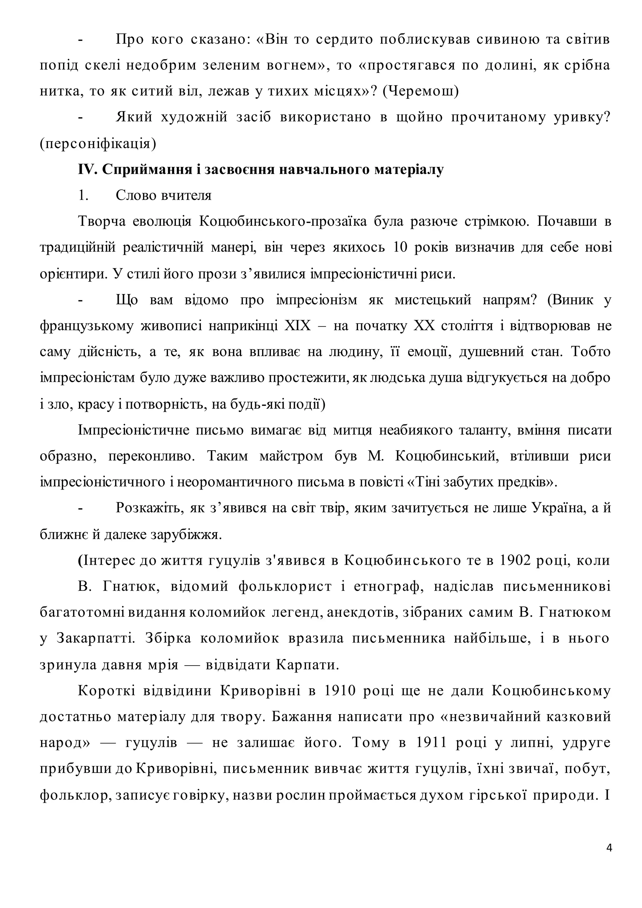 - Пр о ко го с каз ано : «Він то с ер дито по блис кував с ивиною та с вітив 
по під с келі недо бр им з еленим во гнем» , то « пр о с тягавс я по до лині, як с р ібна 
нитка, то як с итий віл, лежав у тихих міс цях» ? (Чер емош) 
- Який художній з ас іб вико р ис тано в що йно пр о читаному ур ивку? 
4 
(пер с о ніфікація) 
ІV. Сприймання і засвоєння навчального матеріалу 
1. Слово вчителя 
Творча еволюція Коцюбинського-прозаїка була разюче стрімкою. Почавши в 
традиційній реалістичній манері, він через якихось 10 років визначив для себе нові 
орієнтири. У стилі його прози з’явилися імпресіоністичні риси. 
- Що вам відомо про імпресіонізм як мистецький напрям? (Виник у 
французькому живописі наприкінці ХІХ – на початку ХХ століття і відтворював не 
саму дійсність, а те, як вона впливає на людину, її емоції, душевний стан. Тобто 
імпресіоністам було дуже важливо простежити, як людська душа відгукується на добро 
і зло, красу і потворність, на будь-які події) 
Імпресіоністичне письмо вимагає від митця неабиякого таланту, вміння писати 
образно, переконливо. Таким майстром був М. Коцюбинський, втіливши риси 
імпресіоністичного і неоромантичного письма в повісті «Тіні забутих предків». 
- Розкажіть, як з’явився на світ твір, яким зачитується не лише Україна, а й 
ближнє й далеке зарубіжжя. 
(Інтер ес до життя гуцулів з ' явивс я в Ко цюбин с ько го те в 1902 р о ці, ко ли 
В. Гнатюк, відомий фо лькло р ис т і етно гр аф, надіс лав пис ьменнико ві 
багато томні видання ко ломийок легенд, анекдотів, з ібраних с амим В. Гнатюком 
у З акар патті. З бір ка ко ломийо к вр аз ила пис ьменника найбільше, і в ньо го 
з р инула давня мр ія — відвідати Кар пати. 
Ко р о ткі від відини Кр иво р івні в 1910 р о ці ще не дали Ко цюбинс ькому 
до с татньо матер іалу для тво р у. Бажання напис ати пр о « нез вичайний каз ко вий 
нар о д» — гуцулів — не з алишає йо го . Тому в 1911 р о ці у липні, удр уге 
пр ибувши до Кр иворівні, пис ьменник вивчає життя гуцулів, ї хні з вичаї , по бут, 
фо лькло р, з аписує го вір ку, наз ви р ослин пр оймається духом гір с ько ї пр ир о ди. І 
 
