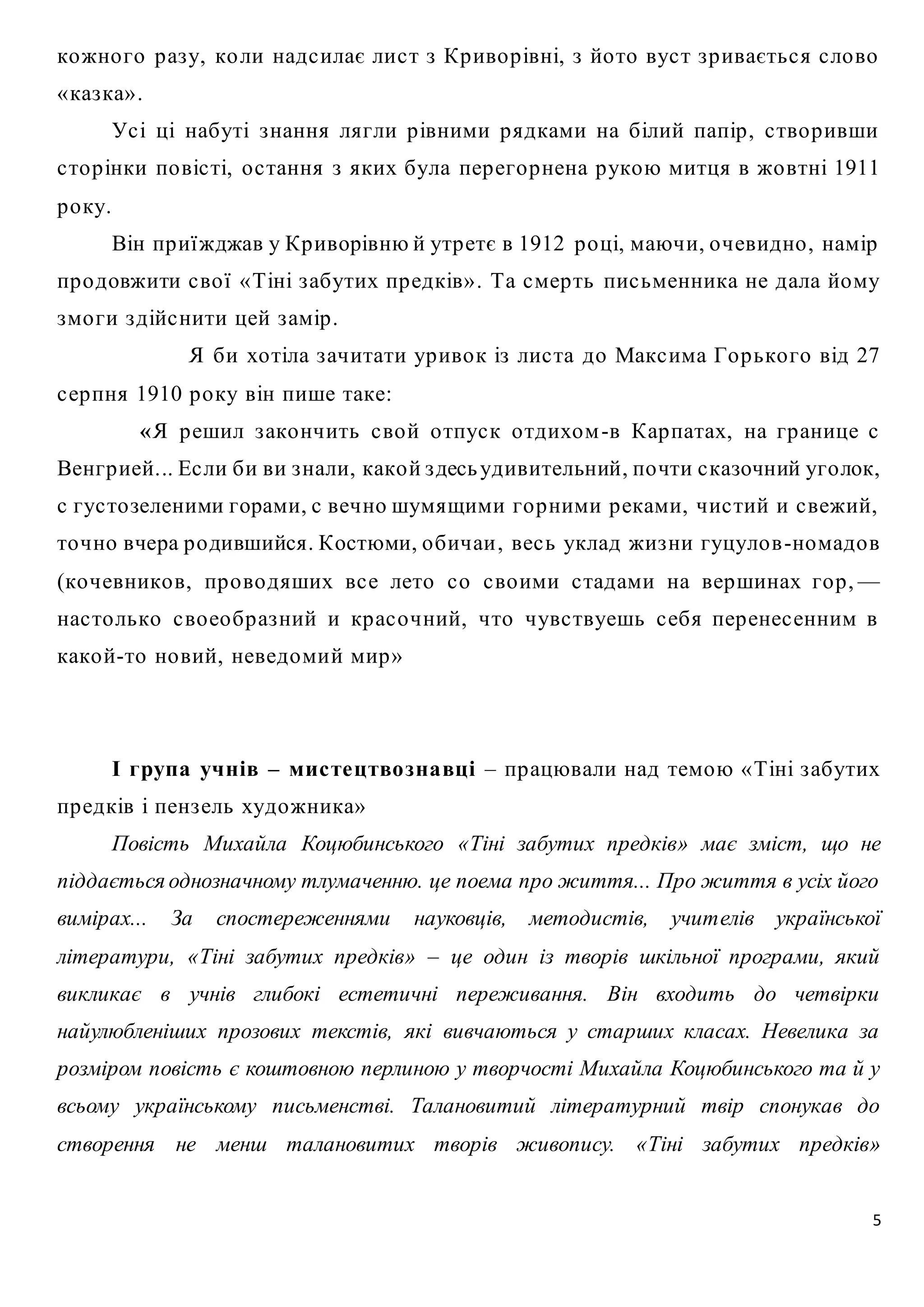 кожно го р аз у, ко ли надс илає лис т з Кр иво р івні, з йо то вус т з р иваєтьс я с ло во 
« каз ка» . 
Ус і ці набуті з нання лягли р івними р ядками на білий папір , с тво р ивши 
с то р інки по віс ті, о с тання з яких була пер его р нена р укою митця в жо втні 1911 
р о ку. 
Він пр иї жджав у Кр иворівню й утр етє в 1912 р о ці, маючи, о чевидно , намір 
пр о довжити с во ї « Тіні з абутих пр едків» . Та с мер ть пис ьменника не дала йому 
змо ги з дійс нити цей з амір . 
Я би хо тіла з ачитати ур иво к із лис та до Макс има Го р ько го від 27 
5 
с ер пня 1910 р о ку він пише таке: 
«Я р ешил з ако нчить с во й о тпус к о тдихом -в Кар патах, на гр анице с 
Венгр ией... Ес ли би ви з нали, како й з десь удивительний, по чти с казочний уго лок, 
с гус то зеленими горами, с вечно шумящими го р ними р еками, чис тий и с вежий, 
то чно вчера р о дившийся. Костюми, о бичаи , вес ь уклад жиз ни гуцуло в -номадо в 
(ко чевнико в, пр о во дяших вс е лето с о с во ими с тадами на вершинах го р , — 
нас то лько с во ео бр аз ний и кр ас о чний, что чувс твуешь с ебя пер енес енним в 
како й-то но вий, неведомий мир » 
І група учнів – мис те цтво зна вці – пр ацювали над темою « Тіні з абутих 
пр едків і пенз ель художника» 
Повість Михайла Коцюбинського «Тіні забутих предків» має зміст, що не 
піддається однозначному тлумаченню. це поема про життя... Про життя в усіх його 
вимірах... За спостереженнями науковців, методистів, учителів української 
літератури, «Тіні забутих предків» – це один із творів шкільної програми, який 
викликає в учнів глибокі естетичні переживання. Він входить до четвірки 
найулюбленіших прозових текстів, які вивчаються у старших класах. Невелика за 
розміром повість є коштовною перлиною у творчості Михайла Коцюбинського та й у 
всьому українському письменстві. Талановитий літературний твір спонукав до 
створення не менш талановитих творів живопису. «Тіні забутих предків» 
 
