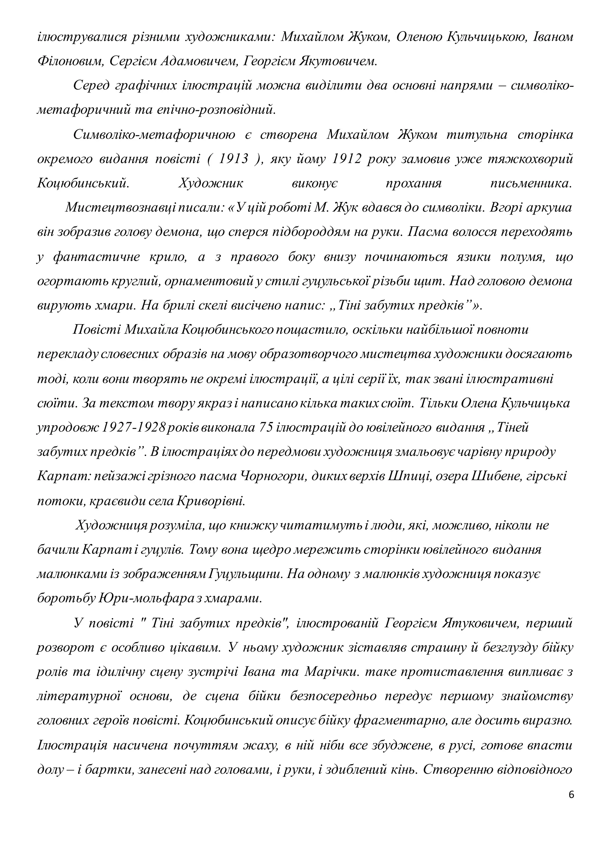 ілюструвалися різними художниками: Михайлом Жуком, Оленою Кульчицькою, Іваном 
Філоновим, Сергієм Адамовичем, Георгієм Якутовичем. 
Серед графічних ілюстрацій можна виділити два основні напрями – символіко- 
6 
метафоричний та епічно-розповідний. 
Символіко-метафоричною є створена Михайлом Жуком титульна сторінка 
окремого видання повісті ( 1913 ), яку йому 1912 року замовив уже тяжкохворий 
Коцюбинський. Художник виконує прохання письменника. 
Мистецтвознавці писали: «У цій роботі М. Жук вдався до символіки. Вгорі аркуша 
він зобразив голову демона, що сперся підбороддям на руки. Пасма волосся переходять 
у фантастичне крило, а з правого боку внизу починаються язики полумя, що 
огортають круглий, орнаментовий у стилі гуцульської різьби щит. Над головою демона 
вирують хмари. На брилі скелі висічено напис: „Тіні забутих предків”». 
Повісті Михайла Коцюбинського пощастило, оскільки найбільшої повноти 
перекладу словесних образів на мову образотворчого мистецтва художники досягають 
тоді, коли вони творять не окремі ілюстрації, а цілі серії їх, так звані ілюстративні 
сюїти. За текстом твору якраз і написано кілька таких сюїт. Тільки Олена Кульчицька 
упродовж 1927-1928 років виконала 75 ілюстрацій до ювілейного видання „Тіней 
забутих предків”. В ілюстраціях до передмови художниця змальовує чарівну природу 
Карпат: пейзажі грізного пасма Чорногори, диких верхів Шпиці, озера Шибене, гірські 
потоки, краєвиди села Криворівні. 
Художниця розуміла, що книжку читатимуть і люди, які, можливо, ніколи не 
бачили Карпат і гуцулів. Тому вона щедро мережить сторінки ювілейного видання 
малюнками із зображенням Гуцульщини. На одному з малюнків художниця показує 
боротьбу Юри-мольфара з хмарами. 
У повісті " Тіні забутих предків", ілюстрованій Георгієм Ятуковичем, перший 
розворот є особливо цікавим. У ньому художник зіставляв страшну й безглузду бійку 
ролів та ідилічну сцену зустрічі Івана та Марічки. таке протиставлення випливає з 
літературної основи, де сцена бійки безпосередньо передує першому знайомству 
головних героїв повісті. Коцюбинський описує бійку фрагментарно, але досить виразно. 
Ілюстрація насичена почуттям жаху, в ній ніби все збуджене, в русі, готове впасти 
долу – і бартки, занесені над головами, і руки, і здиблений кінь. Створенню відповідного 
 