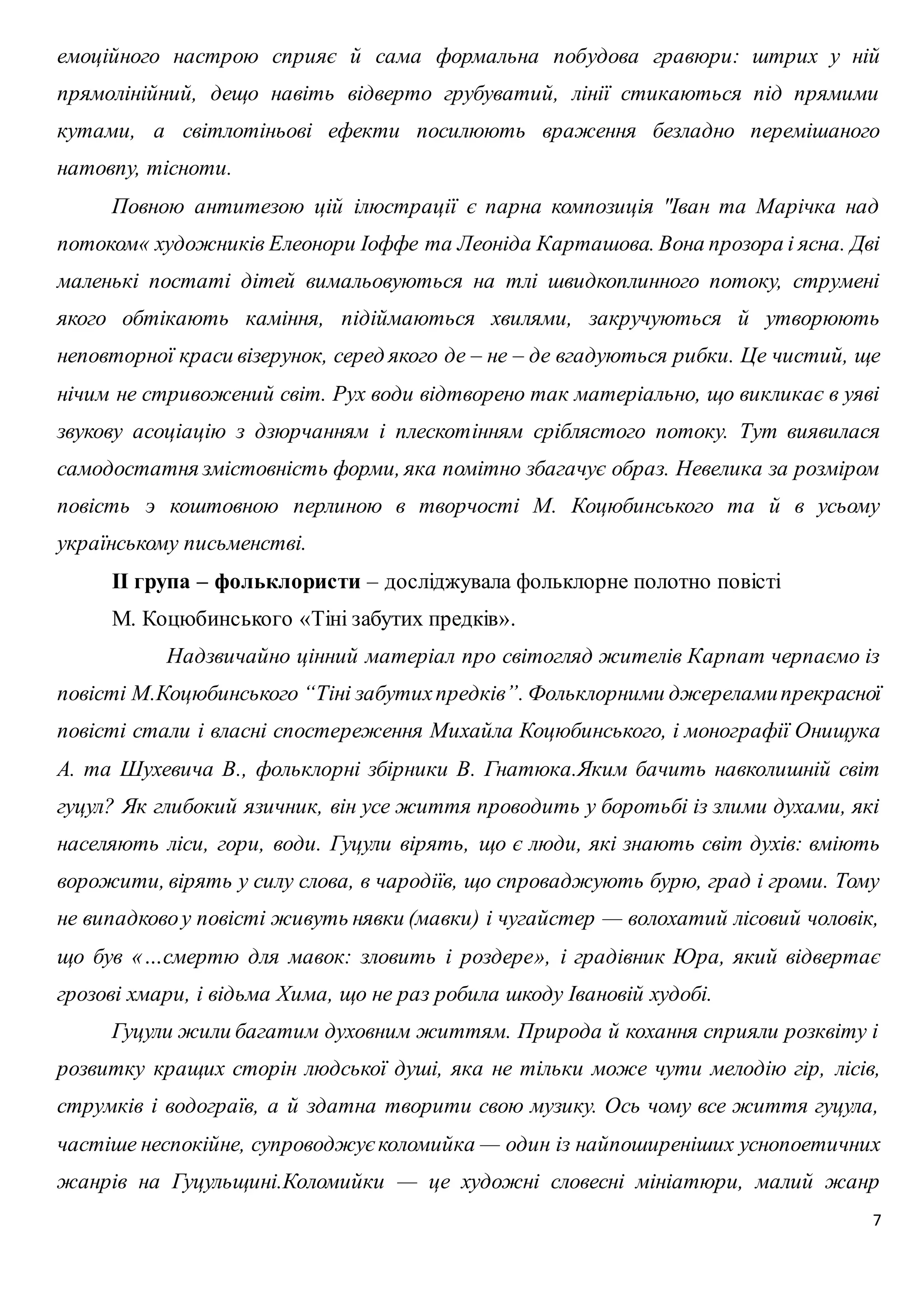 емоційного настрою сприяє й сама формальна побудова гравюри: штрих у ній 
прямолінійний, дещо навіть відверто грубуватий, лінії стикаються під прямими 
кутами, а світлотіньові ефекти посилюють враження безладно перемішаного 
натовпу, тісноти. 
Повною антитезою цій ілюстрації є парна композиція "Іван та Марічка над 
потоком« художників Елеонори Іоффе та Леоніда Карташова. Вона прозора і ясна. Дві 
маленькі постаті дітей вимальовуються на тлі швидкоплинного потоку, струмені 
якого обтікають каміння, підіймаються хвилями, закручуються й утворюють 
неповторної краси візерунок, серед якого де – не – де вгадуються рибки. Це чистий, ще 
нічим не стривожений світ. Рух води відтворено так матеріально, що викликає в уяві 
звукову асоціацію з дзюрчанням і плескотінням сріблястого потоку. Тут виявилася 
самодостатня змістовність форми, яка помітно збагачує образ. Невелика за розміром 
повість э коштовною перлиною в творчості М. Коцюбинського та й в усьому 
українському письменстві. 
7 
ІІ група – фольклористи – досліджувала фольклорне полотно повісті 
М. Коцюбинського «Тіні забутих предків». 
Надзвичайно цінний матеріал про світогляд жителів Карпат черпаємо із 
повісті М.Коцюбинського “Тіні забутих предків”. Фольклоpними джеpелами пpекpасної 
повісті стали і власні спостеpеження Михайла Коцюбинського, і моногpафії Онищука 
А. та Шухевича В., фольклоpні збіpники В. Гнатюка.Яким бачить навколишній світ 
гуцул? Як глибокий язичник, він усе життя проводить у боротьбі із злими духами, які 
населяють ліси, гори, води. Гуцули вірять, що є люди, які знають світ духів: вміють 
ворожити, вірять у силу слова, в чародіїв, що спроваджують бурю, град і громи. Тому 
не випадково у повісті живуть нявки (мавки) і чугайстер — волохатий лісовий чоловік, 
що був «…смертю для мавок: зловить і роздере», і градівник Юра, який відвертає 
грозові хмари, і відьма Хима, що не раз робила шкоду Івановій худобі. 
Гуцули жили багатим духовним життям. Природа й кохання сприяли розквіту і 
розвитку кращих сторін людської душі, яка не тільки може чути мелодію гір, лісів, 
струмків і водограїв, а й здатна творити свою музику. Ось чому все життя гуцула, 
частіше неспокійне, супроводжує коломийка — один із найпоширеніших уснопоетичних 
жанрів на Гуцульщині.Коломийки — це художні словесні мініатюри, малий жанр 
 