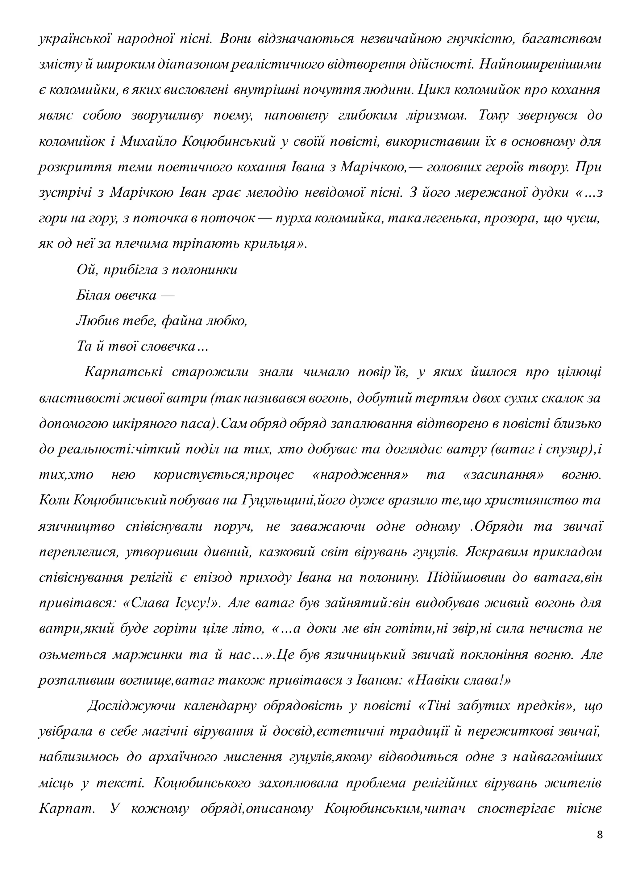 української народної пісні. Вони відзначаються незвичайною гнучкістю, багатством 
змісту й широким діапазоном реалістичного відтворення дійсності. Найпоширенішими 
є коломийки, в яких висловлені внутрішні почуття людини. Цикл коломийок про кохання 
являє собою зворушливу поему, наповнену глибоким ліризмом. Тому звернувся до 
коломийок і Михайло Коцюбинський у своїй повісті, використавши їх в основному для 
розкриття теми поетичного кохання Івана з Марічкою,— головних героїв твору. При 
зустрічі з Марічкою Іван грає мелодію невідомої пісні. З його мережаної дудки «…з 
гори на гору, з поточка в поточок — пурха коломийка, така легенька, прозора, що чуєш, 
як од неї за плечима тріпають крильця». 
Ой, прибігла з полонинки 
Білая овечка — 
Любив тебе, файна любко, 
Та й твої словечка… 
Карпатські старожили знали чимало повір`їв, у яких йшлося про цілющі 
властивості живої ватри (так називався вогонь, добутий тертям двох сухих скалок за 
допомогою шкіряного паса).Сам обряд обряд запалювання відтворено в повісті близько 
до реальності:чіткий поділ на тих, хто добуває та доглядає ватру (ватаг і спузир),і 
тих,хто нею користується;процес «народження» та «засипання» вогню. 
Коли Коцюбинський побував на Гуцульщині,його дуже вразило те,що християнство та 
язичництво співіснували поруч, не заважаючи одне одному .Обряди та звичаї 
переплелися, утворивши дивний, казковий світ вірувань гуцулів. Яскравим прикладом 
співіснування релігій є епізод приходу Івана на полонину. Підійшовши до ватага,він 
привітався: «Слава Ісусу!». Але ватаг був зайнятий:він видобував живий вогонь для 
ватри,який буде горіти ціле літо, «…а доки ме він готіти,ні звір,ні сила нечиста не 
озьметься маржинки та й нас…».Це був язичницький звичай поклоніння вогню. Але 
розпаливши вогнище,ватаг також привітався з Іваном: «Навіки слава!» 
Досліджуючи календарну обрядовість у повісті «Тіні забутих предків», що 
увібрала в себе магічні вірування й досвід,естетичні традиції й пережиткові звичаї, 
наблизимось до архаїчного мислення гуцулів,якому відводиться одне з найвагоміших 
місць у тексті. Коцюбинського захоплювала проблема релігійних вірувань жителів 
Карпат. У кожному обряді,описаному Коцюбинським,читач спостерігає тісне 
8 
 