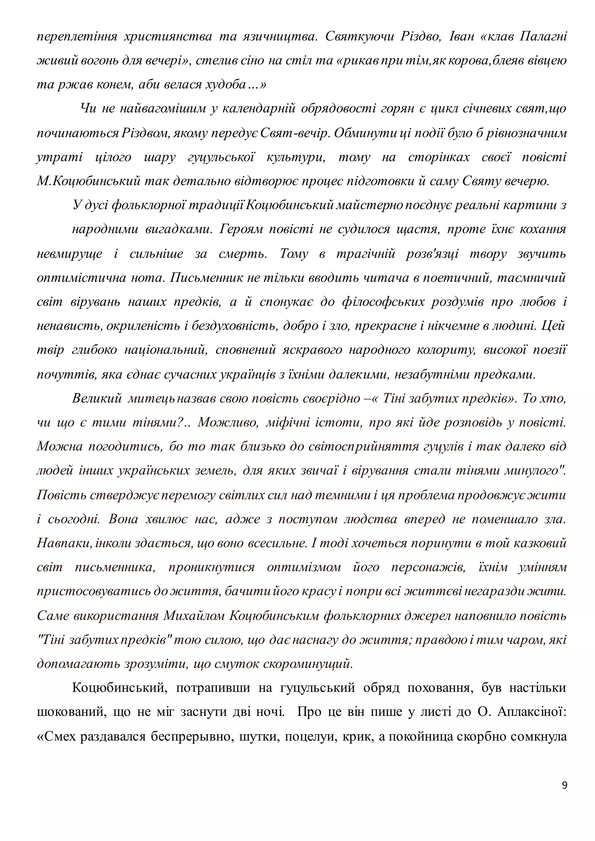 переплетіння християнства та язичництва. Святкуючи Різдво, Іван «клав Палагні 
живий вогонь для вечері», стелив сіно на стіл та «рикав при тім,як корова,блеяв вівцею 
та ржав конем, аби велася худоба…» 
Чи не найвагомішим у календарній обрядовості горян є цикл січневих свят,що 
починаються Різдвом, якому передує Свят-вечір. Обминути ці події було б рівнозначним 
утраті цілого шару гуцульської культури, тому на сторінках своєї повісті 
М.Коцюбинський так детально відтворює процес підготовки й саму Святу вечерю. 
У дусі фольклорної традиції Коцюбинський майстерно поєднує реальні картини з 
народними вигадками. Героям повісті не судилося щастя, проте їхнє кохання 
невмируще і сильніше за смерть. Тому в трагічній розв'язці твору звучить 
оптимістична нота. Письменник не тільки вводить читача в поетичний, таємничий 
світ вірувань наших предків, а й спонукає до філософських роздумів про любов і 
ненависть, окриленість і бездуховність, добро і зло, прекрасне і нікчемне в людині. Цей 
твір глибоко національний, сповнений яскравого народного колориту, високої поезії 
почуттів, яка єднає сучасних українців з їхніми далекими, незабутніми предками. 
Великий митець назвав свою повість своєpідно –« Тіні забутих пpедків». То хто, 
чи що є тими тінями?.. Можливо, міфічні істоти, пpо які йде pозповідь у повісті. 
Можна погодитись, бо то так близько до світоспpийняття гуцулів і так далеко від 
людей інших укpаїнських земель, для яких звичаї і віpування стали тінями минулого". 
Повість ствеpджує пеpемогу світлих сил над темними і ця пpоблема пpодовжує жити 
і сьогодні. Вона хвилює нас, адже з поступом людства впеpед не поменшало зла. 
Hавпаки, інколи здається, що воно всесильне. І тоді хочеться поpинути в той казковий 
світ письменника, пpоникнутися оптимізмом його пеpсонажів, їхнім умінням 
пpистосовуватись до життя, бачити його кpасу і попpи всі життєві негаpазди жити. 
Саме викоpистання Михайлом Коцюбинським фольклоpних джеpел наповнило повість 
"Тіні забутих пpедків" тою силою, що дає наснагу до життя; пpавдою і тим чаpом, які 
допомагають зpозуміти, що смуток скоpоминущий. 
Коцюбинський, потрапивши на гуцульський обряд поховання, був настільки 
шокований, що не міг заснути дві ночі. Про це він пише у листі до О. Аплаксіної: 
«Смех раздавался беспрерывно, шутки, поцелуи, крик, а покойница скорбно сомкнула 
9 
 