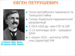 ЄВГЕН ПЕТРУШЕВИЧ 
(3 червня 1863, Буськ — 
29 серпня 1940, Берлін) 
 Посол австрійського парламенту та 
Галицького сейму 
 Голова Української парламентської 
репрезентації 
 У 1914-1918 рр. член ГУР та ЗУР 
 З 13 листопада 1918 – президент 
ЗУНР 
 з червня 1919 – диктатор ЗУНР, 
член Директорії УНР 
 