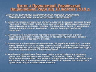 Витяг з Прокламації Української 
Національної Ради від 19 жовтня 1918 р. 
Стоячи на становищі самовизначення народів, Українська 
Національна Рада, як конституанта, постановляє: 
1. Ціла етнографічна українська область в Австро-Угорщині, зокрема Східна 
Галичина з граничною лінією Сяну з включенням Лемківщини, південно- 
східна Буковина з містами Чернівці, Сторожинець і Серет та українська 
полоса північно-східної Угорщини - творять одноцілу українську 
територію. 
2. Ця українська національна територія уконституйовується оцим як 
Українська Держава. Постановляється поробити приготовані заходи, 
щоби це рішення перевести в життя. 
3. Взиваються всі національні меншини на цій українській області, - причім 
жидів призначається за окрему національність, щоби уконституюватися і 
негайно вислати своїх представників до Української Національної Ради в 
кількості, відповідаючій їх числу населення. 
4. Українська Національна Рада виготовить конституцію для утворення 
таким способом держави, на основах: загального, рівного, тайного і 
безпосереднього права голосування з пропорціо-нальним заступництвом, 
з правом культурно-національної автономії та з правом заступництва в 
правительстві для національних меншин. 
 