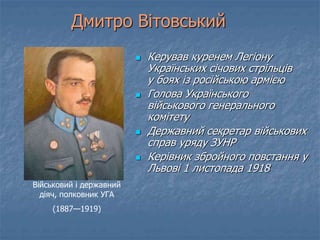 Дмитро Вітовський 
 Керував куренем Легіону 
Українських січових стрільців 
у боях із російською армією 
 Голова Українського 
військового генерального 
комітету 
 Державний секретар військових 
справ уряду ЗУНР 
 Керівник збройного повстання у 
Львові 1 листопада 1918 
Військовий і державний 
діяч, полковник УГА 
(1887—1919) 
 