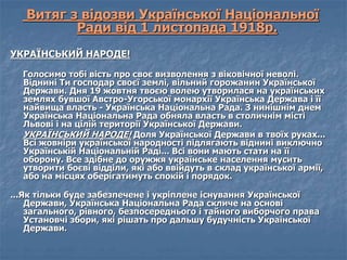 Витяг з відозви Української Національної 
Ради від 1 листопада 1918р. 
УКРАЇНСЬКИЙ НАРОДЕ! 
Голосимо тобі вість про своє визволення з віковічної неволі. 
Віднині Ти господар своєї землі, вільний горожанин Української 
Держави. Дня 19 жовтня твоєю волею утворилася на українських 
землях бувшої Австро-Угорської монархії Українська Держава і її 
найвища власть - Українська Національна Рада. З нинішнім днем 
Українська Національна Рада обняла власть в столичнім місті 
Львові і на цілій території Української Держави. 
УКРАЇНСЬКИЙ НАРОДЕ! Доля Української Держави в твоїх руках... 
Всі жовніри української народності підлягають віднині виключно 
Українській Національній Раді... Всі вони мають стати на її 
оборону. Все здібне до оружжя українське населення мусить 
утворити боєві відділи, які або ввійдуть в склад української армії, 
або на місцях оберігатимуть спокій і порядок. 
...Як тільки буде забезпечене і укріплене існування Української 
Держави, Українська Національна Рада скличе на основі 
загального, рівного, безпосереднього і тайного виборчого права 
Установчі збори, які рішать про дальшу будучність Української 
Держави. 
 