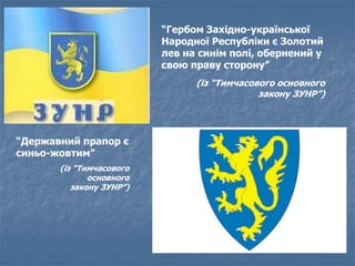 “Гербом Західно-української 
Народної Республіки є Золотий 
лев на синім полі, обернений у 
свою праву сторону” 
(із “Тимчасового основного 
закону ЗУНР”) 
“Державний прапор є 
синьо-жовтим” 
(із “Тимчасового 
основного 
закону ЗУНР”) 
 