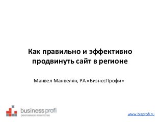 Как правильно и эффективно 
продвинуть сайт в регионе 
Манвел Манвелян, РА «БизнесПрофи» 
www.bizprofi.ru 
 
