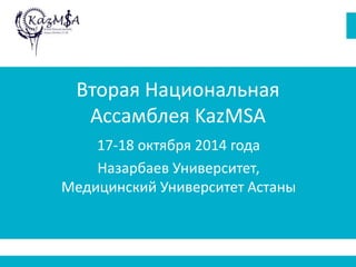 Вторая Национальная 
Ассамблея KazMSA 
17-18 октября 2014 года 
Назарбаев Университет, 
Медицинский Университет Астаны 
 