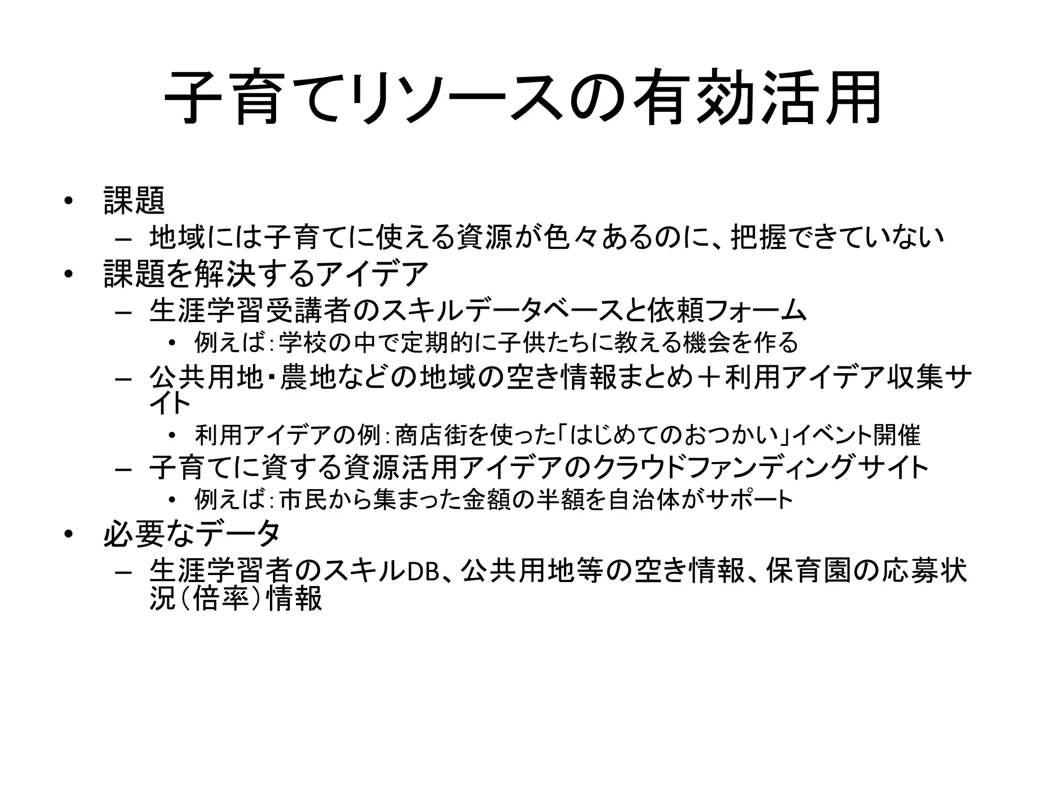 子育てリソースの有効活用 
•課題 
–地域には子育てに使える資源が色々あるのに、把握できていない 
•課題を解決するアイデア 
–生涯学習受講者のスキルデータベースと依頼フォーム 
•例えば：学校の中で定期的に子供たちに教える機会を作る 
–公共用地・農地などの地域の空き情報まとめ＋利用アイデア収集サ イト 
•利用アイデアの例：商店街を使った「はじめてのおつかい」イベント開催 
–子育てに資する資源活用アイデアのクラウドファンディングサイト 
•例えば：市民から集まった金額の半額を自治体がサポート 
•必要なデータ 
–生涯学習者のスキルDB、公共用地等の空き情報、保育園の応募状 況（倍率）情報  