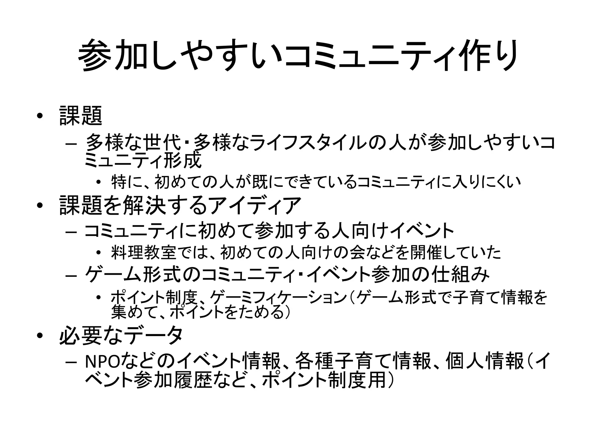 参加しやすいコミュニティ作り 
•課題 
–多様な世代・多様なライフスタイルの人が参加しやすいコ ミュニティ形成 
•特に、初めての人が既にできているコミュニティに入りにくい 
•課題を解決するアイディア 
–コミュニティに初めて参加する人向けイベント 
•料理教室では、初めての人向けの会などを開催していた 
–ゲーム形式のコミュニティ・イベント参加の仕組み 
•ポイント制度、ゲーミフィケーション（ゲーム形式で子育て情報を 集めて、ポイントをためる） 
•必要なデータ 
–NPOなどのイベント情報、各種子育て情報、個人情報（イ ベント参加履歴など、ポイント制度用）  