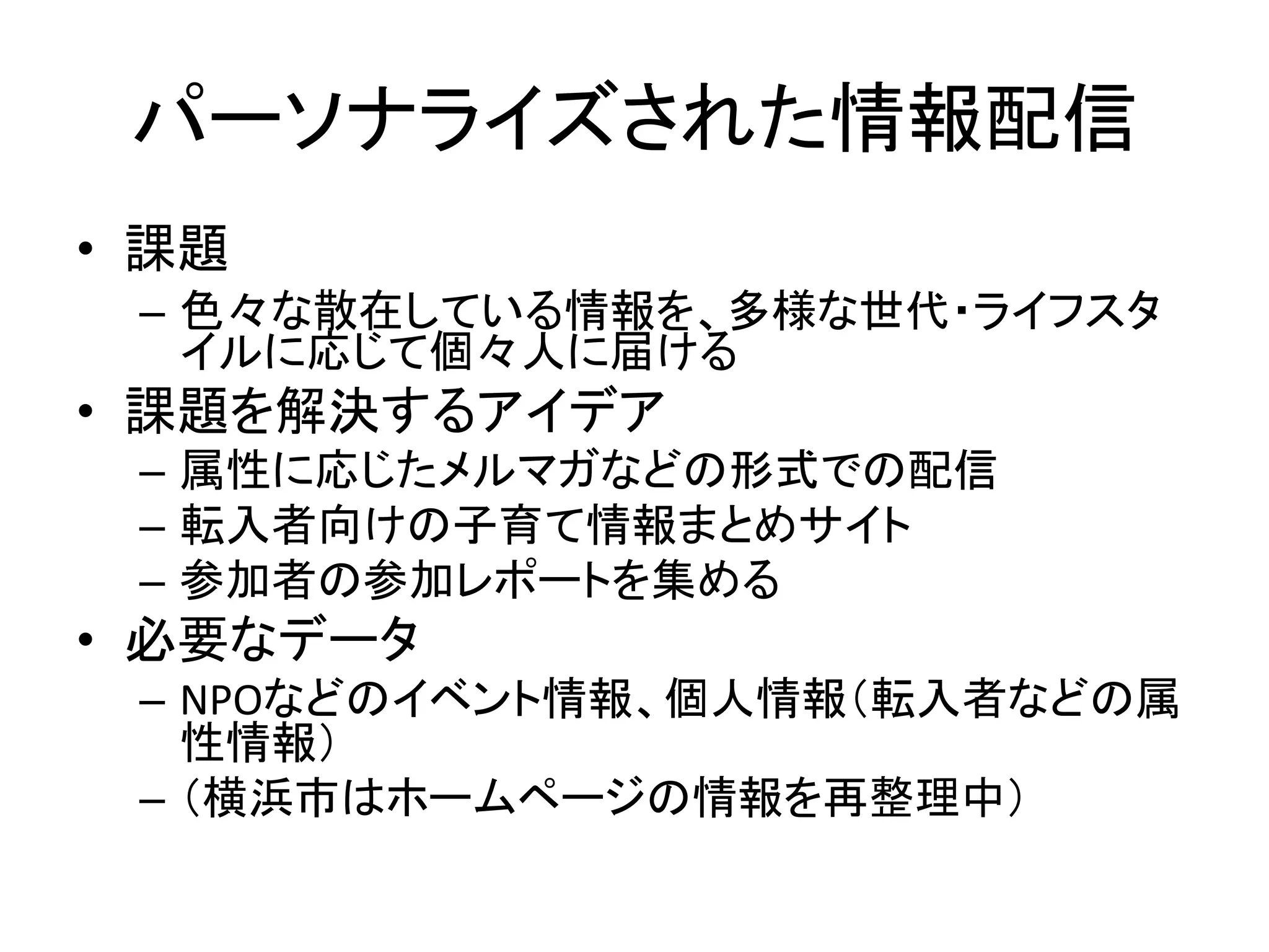 パーソナライズされた情報配信 
•課題 
–色々な散在している情報を、多様な世代・ライフスタ イルに応じて個々人に届ける 
•課題を解決するアイデア 
–属性に応じたメルマガなどの形式での配信 
–転入者向けの子育て情報まとめサイト 
–参加者の参加レポートを集める 
•必要なデータ 
–NPOなどのイベント情報、個人情報（転入者などの属 性情報） 
–（横浜市はホームページの情報を再整理中） 