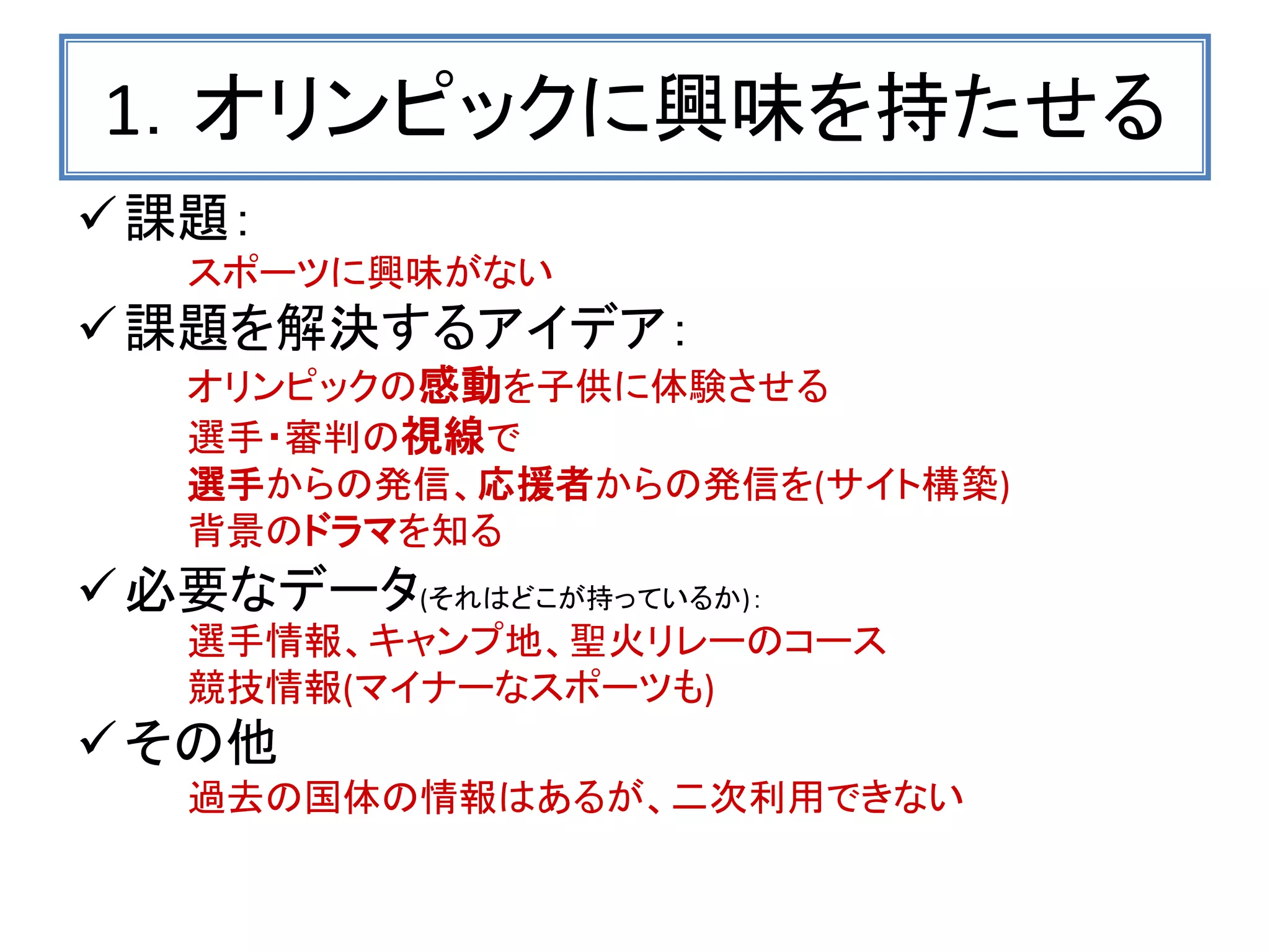 1．オリンピックに興味を持たせる 
課題： 
スポーツに興味がない 
課題を解決するアイデア： 
オリンピックの感動を子供に体験させる 
選手・審判の視線で 
選手からの発信、応援者からの発信を(サイト構築) 
背景のドラマを知る 
必要なデータ(それはどこが持っているか)： 
選手情報、キャンプ地、聖火リレーのコース 
競技情報(マイナーなスポーツも) 
その他 
過去の国体の情報はあるが、二次利用できない  
