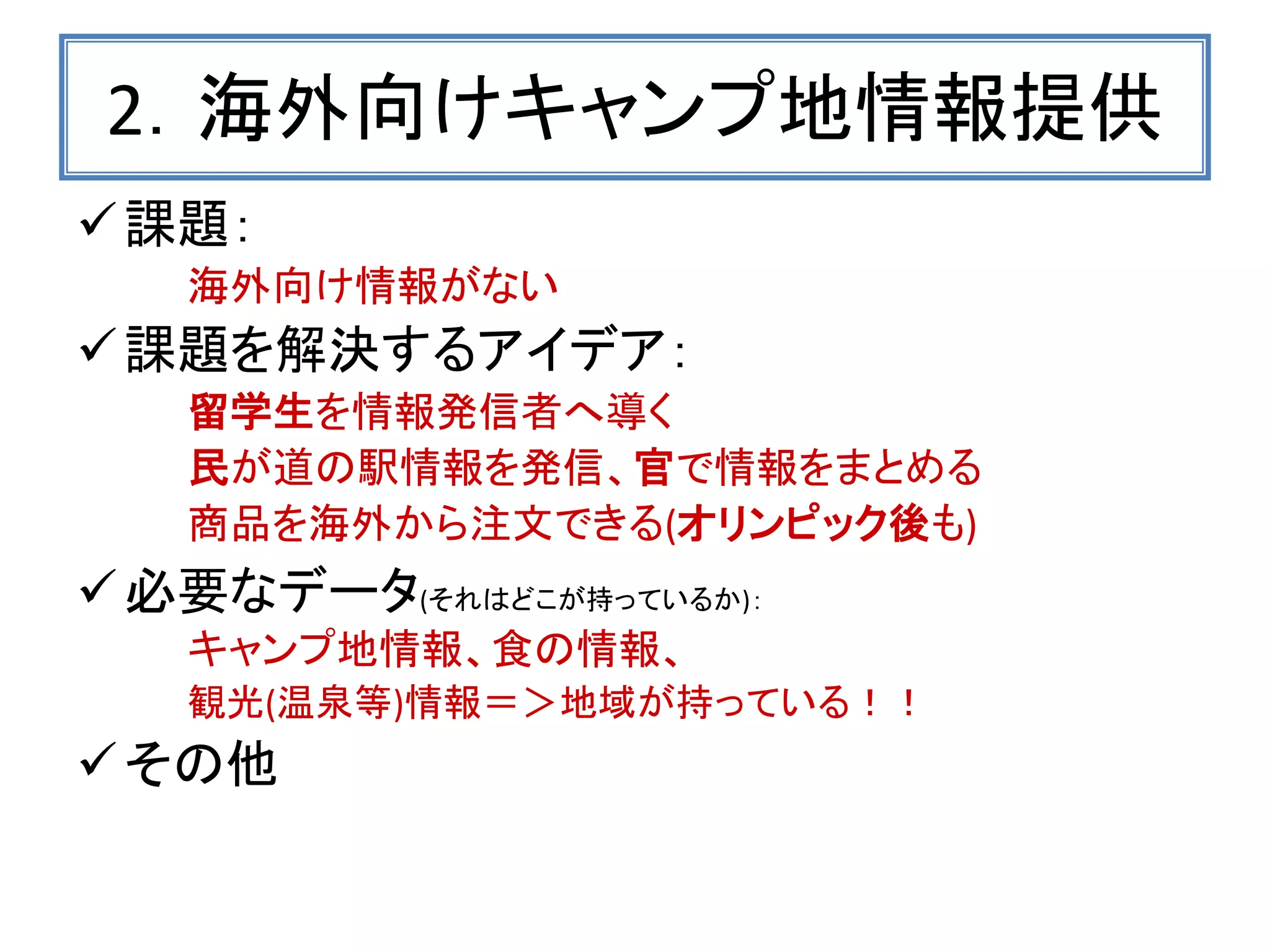 2．海外向けキャンプ地情報提供 
課題： 
海外向け情報がない 
課題を解決するアイデア： 
留学生を情報発信者へ導く 
民が道の駅情報を発信、官で情報をまとめる 
商品を海外から注文できる(オリンピック後も) 
必要なデータ(それはどこが持っているか)： 
キャンプ地情報、食の情報、 
観光(温泉等)情報＝＞地域が持っている！！ 
その他 
 