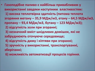 • Газоподібне паливо є найбільш привабливим у 
використанні завдяки наступним властивостям: 
1) висока теплотвірна здатність (питома теплота 
згоряння метану – 35,9 МДж/м3, етану – 64,5 МДж/м3, 
пропану – 93,4 МДж/м3, бутану – 123 МДж/м3); 
2) відсутність золи при згоранні; 
3) незначний вміст шкідливих домішок, які не 
забруднюють оточуюче середовище; 
4) відсутність диму і кіптяви при згоранні; 
5) зручність у використанні, транспортуванні, 
зберіганні; 
6) можливість автоматизації процесів горіння. 
 