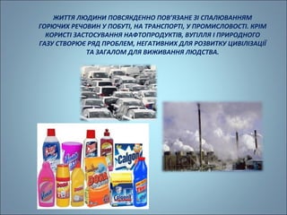 ЖИТТЯ ЛЮДИНИ ПОВСЯКДЕННО ПОВ’ЯЗАНЕ ЗІ СПАЛЮВАННЯМ 
ГОРЮЧИХ РЕЧОВИН У ПОБУТІ, НА ТРАНСПОРТІ, У ПРОМИСЛОВОСТІ. КРІМ 
КОРИСТІ ЗАСТОСУВАННЯ НАФТОПРОДУКТІВ, ВУГІЛЛЯ І ПРИРОДНОГО 
ГАЗУ СТВОРЮЄ РЯД ПРОБЛЕМ, НЕГАТИВНИХ ДЛЯ РОЗВИТКУ ЦИВІЛІЗАЦІЇ 
ТА ЗАГАЛОМ ДЛЯ ВИЖИВАННЯ ЛЮДСТВА. 
 