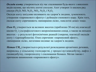 Оксиди азоту утворюються під час спалювання будь-якого з викопних 
видів палива, що містять азотні сполуки. Азот утворює із киснем ряд 
сполук (N2O, NO, N2O3, NO2, N2O4 і N2O5. 
Оксиди азоту шкідливо впливають на здоров’я людини, зумовлюють 
утворення «парникового ефекту» і руйнацію озонового шару. Крім того, 
оксиди азоту спричиняють «вимирання лісів», «кислотні дощі» тощо. 
Озон О3 утворюється на великих висотах (приблизно 30 км) від взаємодії 
кисню О2 і ультрафіолетового випромінювання сонця, а також на низьких 
висотах – у результаті фотохімічних реакцій (зокрема, взаємодії оксидів 
азоту і гідрокарбонатів). Озон спричиняє «парниковий ефект», 
«вимирання лісів», негативно впливає на здоров’я людини. 
Метан СН4 утворюється в результаті розкладання органічних речовин, 
наприклад, у сільському господарстві, у процесі вуглевидобутку, нафто- і 
газовидобутку, газорозподілу і спалювання біомаси. Метан також є 
причиною виникнення «парникового ефекту». 
 