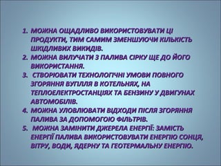 11.. ММООЖЖННАА ООЩЩААДДЛЛИИВВОО ВВИИККООРРИИССТТООВВУУВВААТТИИ ЦЦІІ 
ППРРООДДУУККТТИИ,, ТТИИММ ССААММИИММ ЗЗММЕЕННШШУУЮЮЧЧИИ ККІІЛЛЬЬККІІССТТЬЬ 
ШШККІІДДЛЛИИВВИИХХ ВВИИККИИДДІІВВ.. 
22.. ММООЖЖННАА ВВИИЛЛУУЧЧААТТИИ ЗЗ ППААЛЛИИВВАА ССІІРРККУУ ЩЩЕЕ ДДОО ЙЙООГГОО 
ВВИИККООРРИИССТТААННННЯЯ.. 
33.. ССТТВВООРРЮЮВВААТТИИ ТТЕЕХХННООЛЛООГГІІЧЧННІІ УУММООВВИИ ППООВВННООГГОО 
ЗЗГГООРРЯЯННННЯЯ ВВУУГГІІЛЛЛЛЯЯ ВВ ККООТТЕЕЛЛЬЬННЯЯХХ,, ННАА 
ТТЕЕППЛЛООЕЕЛЛЕЕККТТРРООССТТААННЦЦІІЯЯХХ ТТАА ББЕЕННЗЗИИННУУ УУ ДДВВИИГГУУННААХХ 
ААВВТТООММООББІІЛЛІІВВ.. 
44.. ММООЖЖННАА УУЛЛООВВЛЛЮЮВВААТТИИ ВВІІДДХХООДДИИ ППІІССЛЛЯЯ ЗЗГГООРРЯЯННННЯЯ 
ППААЛЛИИВВАА ЗЗАА ДДООППООММООГГООЮЮ ФФІІЛЛЬЬТТРРІІВВ.. 
55.. ММООЖЖННАА ЗЗААММІІННИИТТИИ ДДЖЖЕЕРРЕЕЛЛАА ЕЕННЕЕРРГГІІЇЇ:: ЗЗААММІІССТТЬЬ 
ЕЕННЕЕРРГГІІЇЇ ППААЛЛИИВВАА ВВИИККООРРИИССТТООВВУУВВААТТИИ ЕЕННЕЕРРГГІІЮЮ ССООННЦЦЯЯ,, 
ВВІІТТРРУУ,, ВВООДДИИ,, ЯЯДДЕЕРРННУУ ТТАА ГГЕЕООТТЕЕРРММААЛЛЬЬННУУ ЕЕННЕЕРРГГІІЮЮ.. 
 