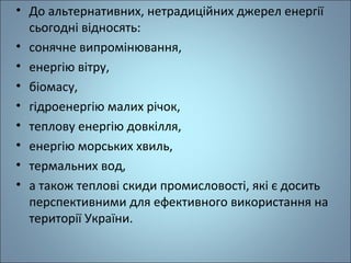 • До альтернативних, нетрадиційних джерел енергії 
сьогодні відносять: 
• сонячне випромінювання, 
• енергію вітру, 
• біомасу, 
• гідроенергію малих річок, 
• теплову енергію довкілля, 
• енергію морських хвиль, 
• термальних вод, 
• а також теплові скиди промисловості, які є досить 
перспективними для ефективного використання на 
території України. 
 
