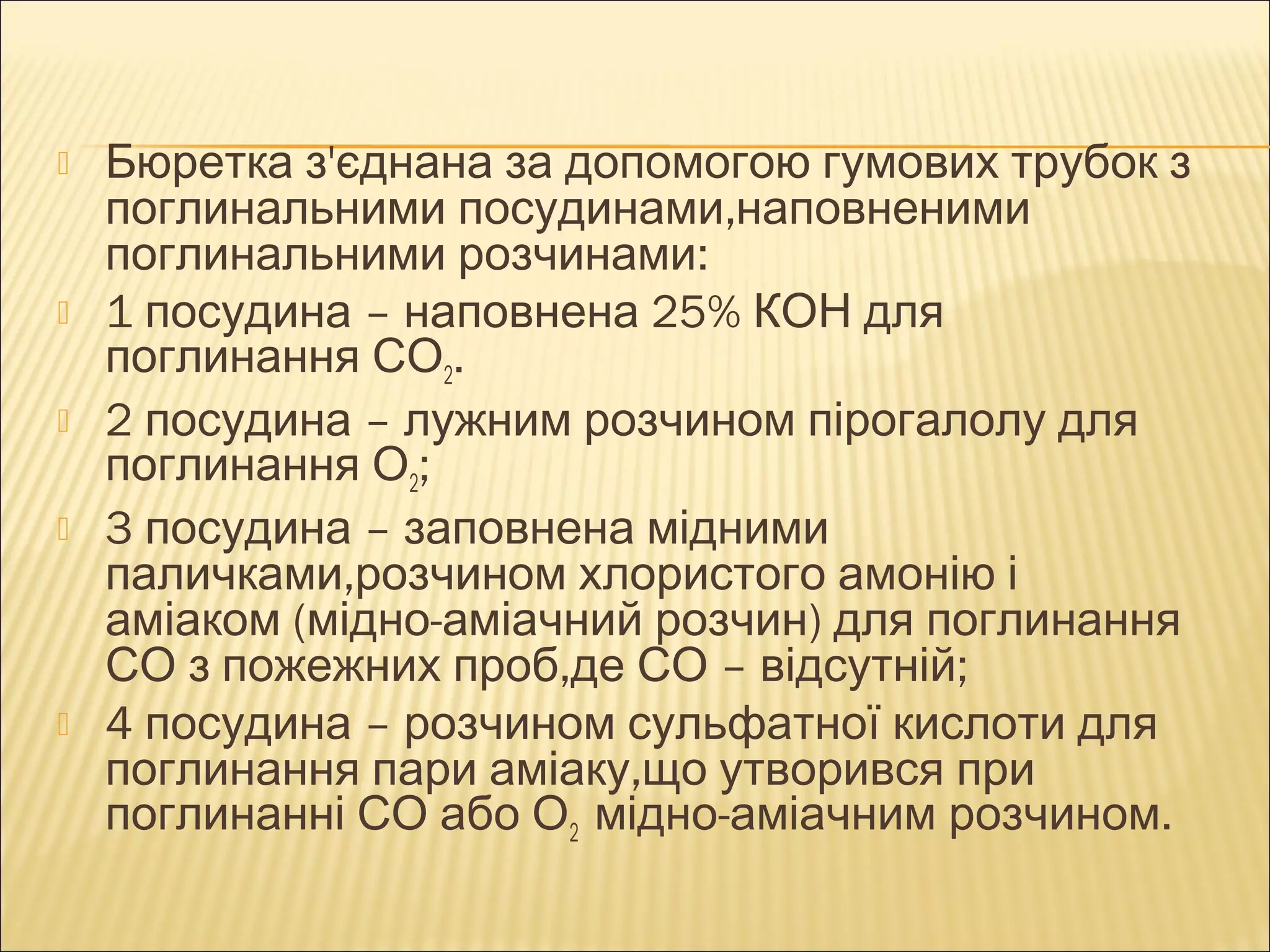  Бюретка з'єднана за допомогою гумових трубок з 
поглинальними посудинами,наповненими 
поглинальними розчинами: 
 1 посудина – наповнена 25% КОН для 
поглинання СО2. 
 2 посудина – лужним розчином пірогалолу для 
поглинання О2; 
 3 посудина – заповнена мідними 
паличками,розчином хлористого амонію і 
аміаком (мідно-аміачний розчин) для поглинання 
СО з пожежних проб,де СО – відсутній; 
 4 посудина – розчином сульфатної кислоти для 
поглинання пари аміаку,що утворився при 
поглинанні СО або О2 мідно-аміачним розчином. 
 
