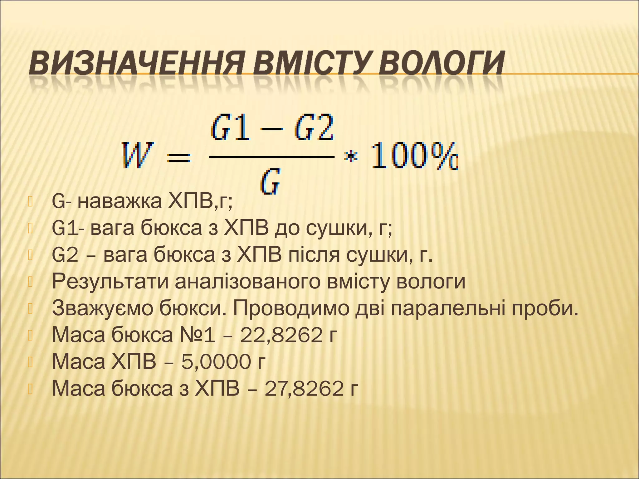  G- наважка ХПВ,г; 
 G1- вага бюкса з ХПВ до сушки, г; 
 G2 – вага бюкса з ХПВ після сушки, г. 
 Результати аналізованого вмісту вологи 
 Зважуємо бюкси. Проводимо дві паралельні проби. 
 Маса бюкса №1 – 22,8262 г 
 Маса ХПВ – 5,0000 г 
 Маса бюкса з ХПВ – 27,8262 г 
 
