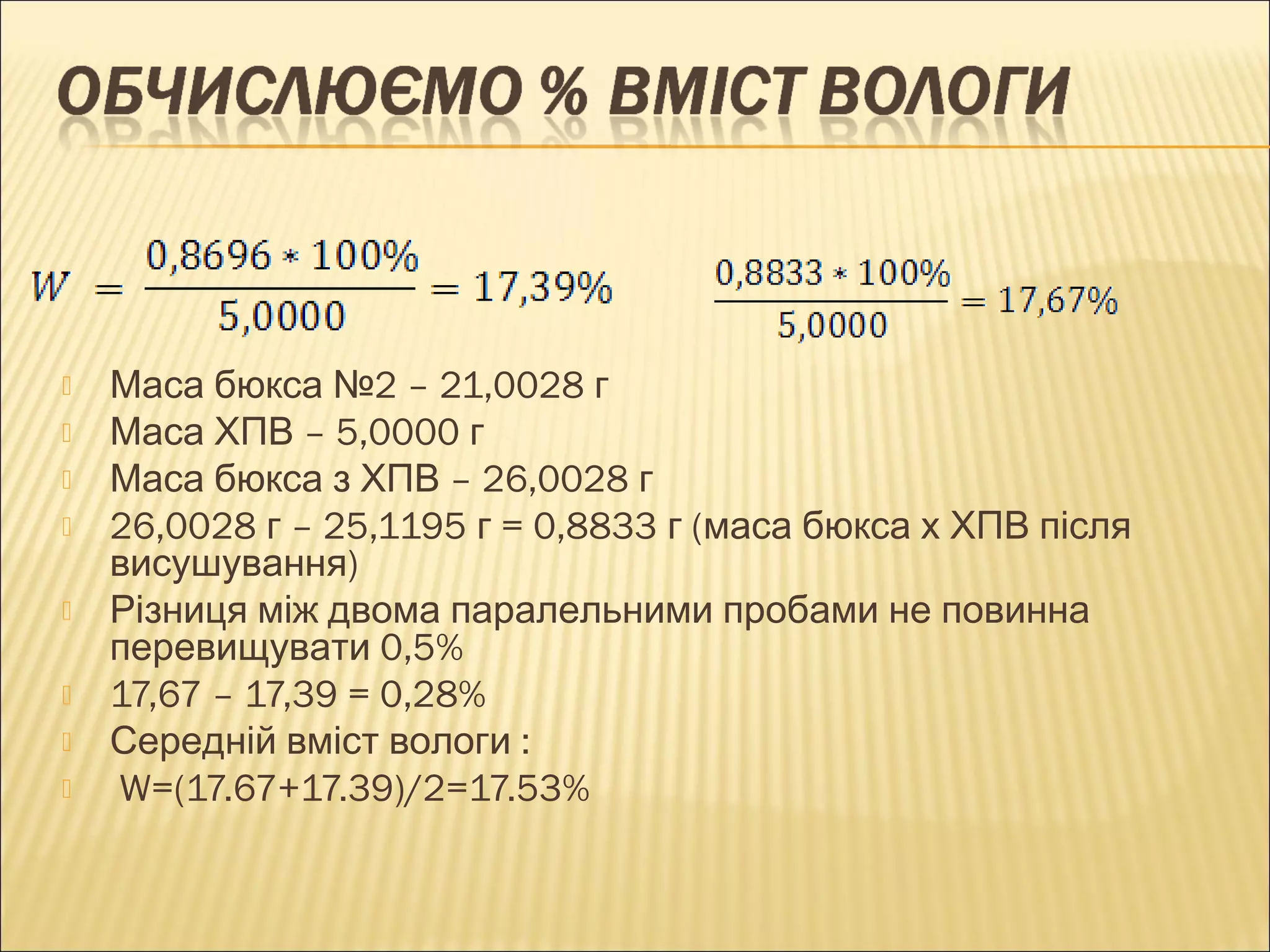  Маса бюкса №2 – 21,0028 г 
 Маса ХПВ – 5,0000 г 
 Маса бюкса з ХПВ – 26,0028 г 
 26,0028 г – 25,1195 г = 0,8833 г (маса бюкса х ХПВ після 
висушування) 
 Різниця між двома паралельними пробами не повинна 
перевищувати 0,5% 
 17,67 – 17,39 = 0,28% 
 Середній вміст вологи : 
 W=(17.67+17.39)/2=17.53% 
 