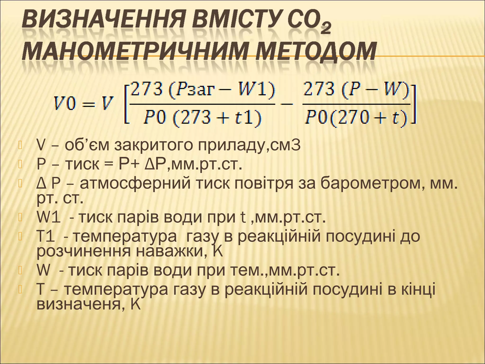  V – об’єм закритого приладу,см3 
 P – тиск = Р+ ΔР,мм.рт.ст. 
 Δ P – атмосферний тиск повітря за барометром, мм. 
рт. ст. 
 W1 - тиск парів води при t ,мм.рт.ст. 
 T1 - температура газу в реакційній посудині до 
розчинення наважки, K 
 W - тиск парів води при тем.,мм.рт.ст. 
 T – температура газу в реакційній посудині в кінці 
визначеня, K 
 