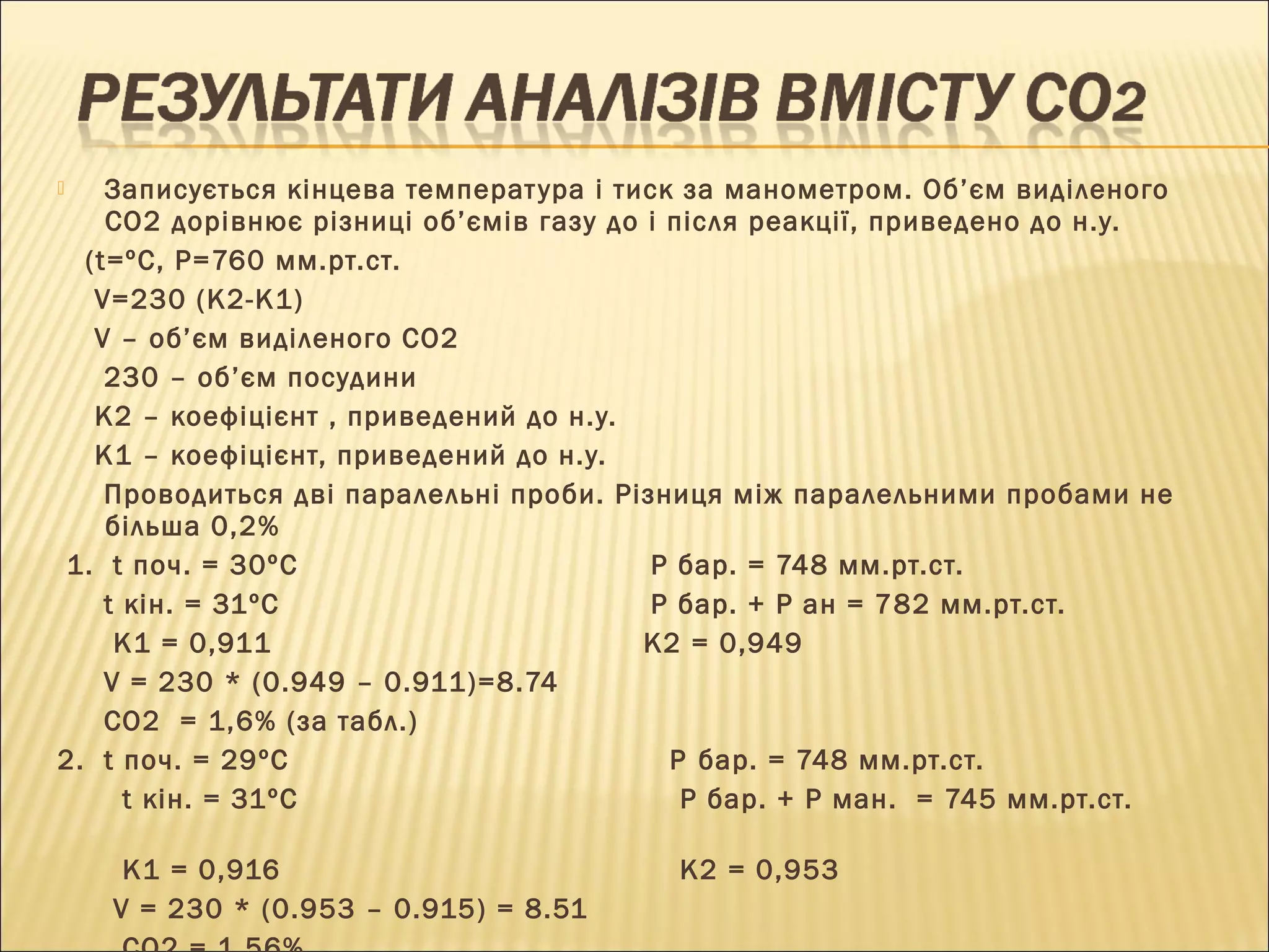  Записується кінцева температ ура і тиск за манометром. Об’єм виділеного 
СО2 дорівнює різниці об’ємів газу до і після реакції, приведено до н.у. 
(t=ºC, P=760 мм.рт.ст. 
V=230 (K2-K1) 
V – об’єм виділеного СО2 
230 – об’єм посудини 
К2 – коефіцієнт , приведений до н.у. 
К1 – коефіцієнт, приведений до н.у. 
Проводиться дві паралельні проби. Різниця між паралельними пробами не 
більша 0,2% 
1. t поч. = 30ºС Р бар. = 748 мм.рт.ст. 
t кін. = 31ºС Р бар. + Р ан = 782 мм.рт.ст. 
К1 = 0,911 К2 = 0,949 
V = 230 * (0.949 – 0.911)=8.74 
CO2 = 1,6% (за табл.) 
2. t поч. = 29ºС P бар. = 748 мм.рт.ст. 
t кін. = 31ºС P бар. + Р ман. = 745 мм.рт.ст. 
К1 = 0,916 К2 = 0,953 
V = 230 * (0.953 – 0.915) = 8.51 
CO2 = 1.56% 
 
