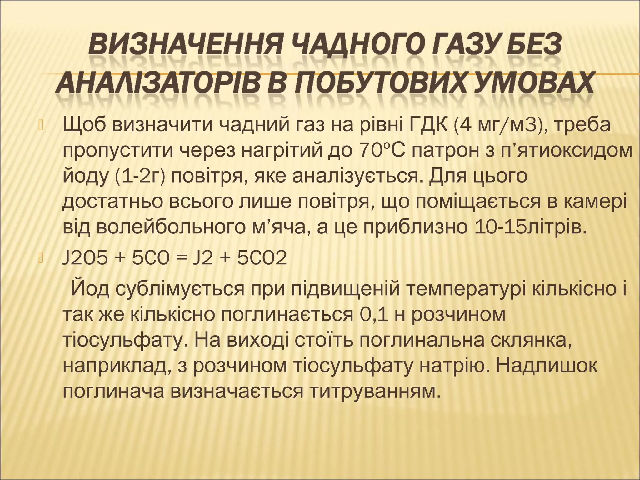  Щоб визначити чадний газ на рівні ГДК (4 мг/м3), треба 
пропустити через нагрітий до 70ºС патрон з п’ятиоксидом 
йоду (1-2г) повітря, яке аналізується. Для цього 
достатньо всього лише повітря, що поміщається в камері 
від волейбольного м’яча, а це приблизно 10-15літрів. 
 J2O5 + 5CO = J2 + 5CO2 
Йод сублімується при підвищеній температурі кількісно і 
так же кількісно поглинається 0,1 н розчином 
тіосульфату. На виході стоїть поглинальна склянка, 
наприклад, з розчином тіосульфату натрію. Надлишок 
поглинача визначається титруванням. 
 
