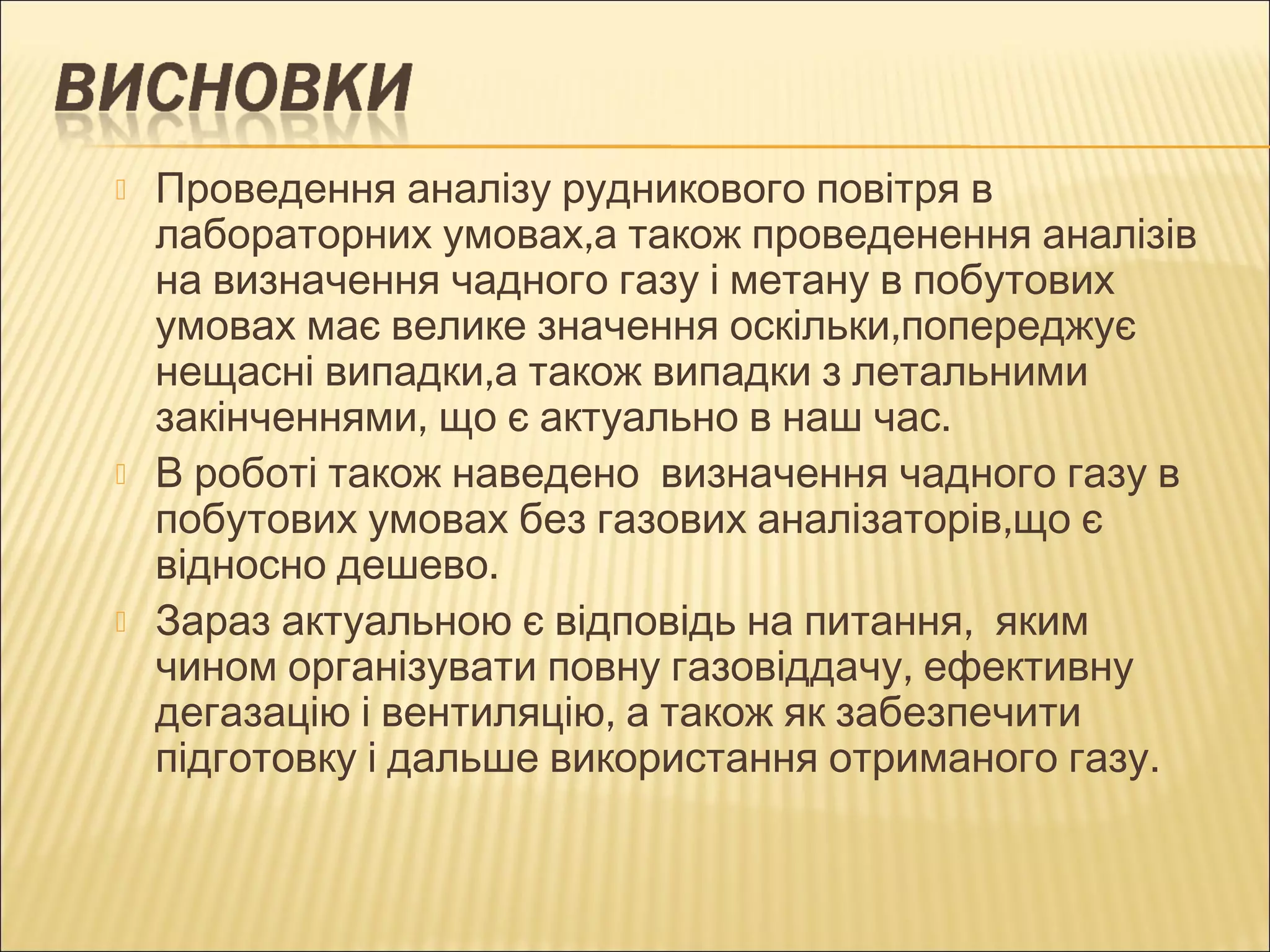  Проведення аналізу рудникового повітря в 
лабораторних умовах,а також проведенення аналізів 
на визначення чадного газу і метану в побутових 
умовах має велике значення оскільки,попереджує 
нещасні випадки,а також випадки з летальними 
закінченнями, що є актуально в наш час. 
 В роботі також наведено визначення чадного газу в 
побутових умовах без газових аналізаторів,що є 
відносно дешево. 
 Зараз актуальною є відповідь на питання, яким 
чином організувати повну газовіддачу, ефективну 
дегазацію і вентиляцію, а також як забезпечити 
підготовку і дальше використання отриманого газу. 
