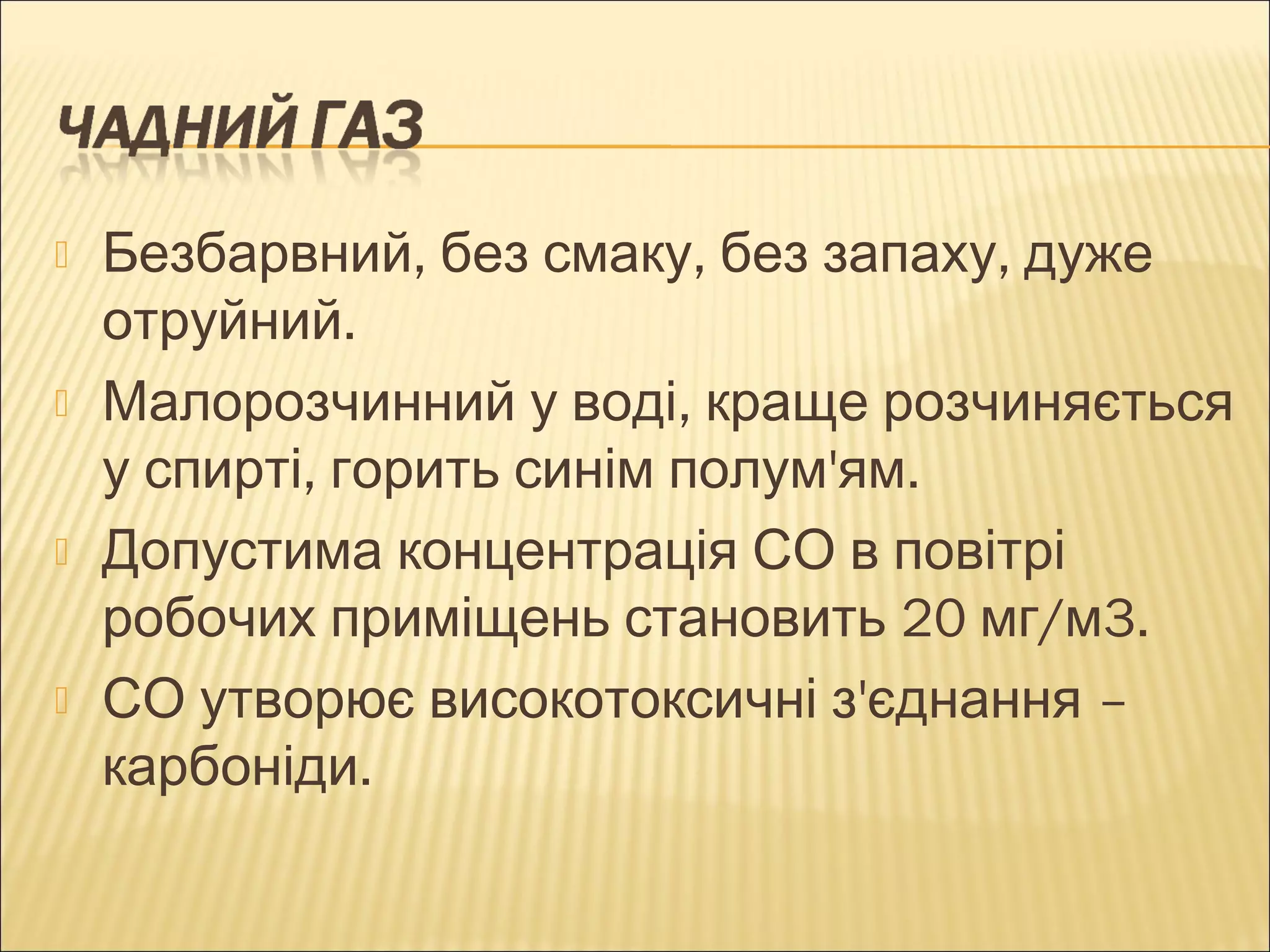  Безбарвний, без смаку, без запаху, дуже 
отруйний. 
 Малорозчинний у воді, краще розчиняється 
у спирті, горить синім полум'ям. 
 Допустима концентрація СО в повітрі 
робочих приміщень становить 20 мг/м3. 
 СО утворює високотоксичні з'єднання – 
карбоніди. 
 