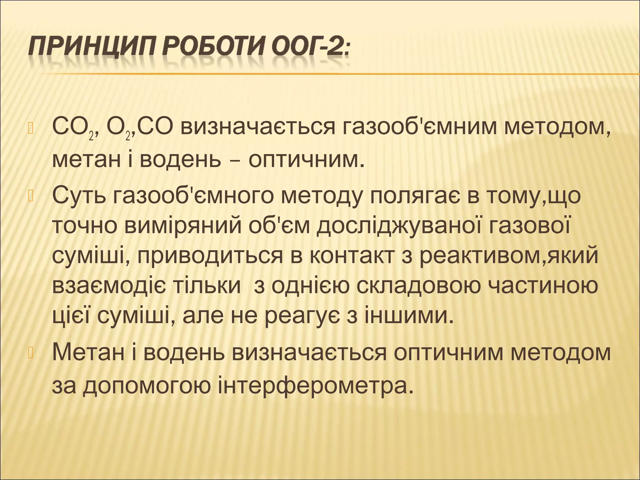  СО2, О2,СО визначається газооб'ємним методом, 
метан і водень – оптичним. 
 Суть газооб'ємного методу полягає в тому,що 
точно виміряний об'єм досліджуваної газової 
суміші, приводиться в контакт з реактивом,який 
взаємодіє тільки з однією складовою частиною 
цієї суміші, але не реагує з іншими. 
 Метан і водень визначається оптичним методом 
за допомогою інтерферометра. 
 